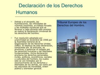 Declaración de los Derechos Humanos   Debido a el atropello ,las humillaciones, las infinidades de victimas inocentes, el trabajo forzado y las múltiples injusticias que se llevaron a cabo durante este proceso se realizo la Declaración Universal de los derechos del hombre. Fue resolución adoptada por unanimidad en diciembre de 1948 por la Asamblea General de la Organización de las Naciones Unidas (ONU). El objetivo de esta declaración, compuesta por 30 artículos, es promover y potenciar el respeto por los derechos humanos y las libertades fundamentales. Dicha declaración proclama los derechos personales, civiles, políticos, económicos, sociales y culturales del hombre, los cuales sólo se ven limitados por el reconocimiento de los derechos y libertades de los demás, así como por los requisitos de moralidad, orden público y bienestar general. Tribunal Europeo de los Derechos del Hombre. 