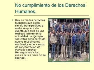 No cumplimiento de los Derechos Humanos. Hoy en día los derechos humanos aun están siendo transgredidos y nadie se quiere dar cuenta que esta es una realidad latente en la actualidad un ejemplo son estos prisioneros de guerra  musulmanes confinados en el campo de concentración de Manjača (Bosnia-Herzegovina) a los cuales se les priva de su libertad . 