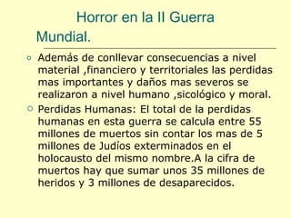 Horror en la II Guerra  Mundial. Además de conllevar consecuencias a nivel material ,financiero y territoriales las perdidas mas importantes y daños mas severos se realizaron a nivel humano ,sicológico y moral. Perdidas Humanas: El total de la perdidas humanas en esta guerra se calcula entre 55 millones de muertos sin contar los mas de 5 millones de Judíos exterminados en el holocausto del mismo nombre.A la cifra de muertos hay que sumar unos 35 millones de heridos y 3 millones de desaparecidos. 