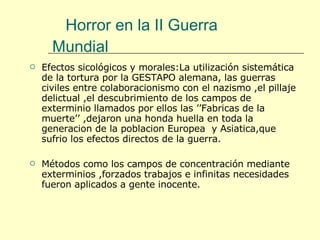 Efectos sicológicos y morales:La utilización sistemática de la tortura por la GESTAPO alemana, las guerras civiles entre colaboracionismo con el nazismo ,el pillaje delictual ,el descubrimiento de los campos de exterminio llamados por ellos las ’’Fabricas de la muerte’’ ,dejaron una honda huella en toda la generacion de la poblacion Europea  y Asiatica,que sufrio los efectos directos de la guerra.  Métodos como los campos de concentración mediante exterminios ,forzados trabajos e infinitas necesidades fueron aplicados a gente inocente. Horror en la II Guerra Mundial  