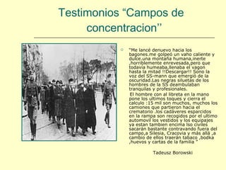 Testimonios “Campos de  concentracion’’ “ Me lancé denuevo hacia los bagones.me golpeó un vaho caliente y dulce.una montaña humana,inerte ,horriblemente enrevesada,pero que todavía humeaba,llenaba el vagon hasta la mitad !!Descargar!! Sono la voz del SS-mann que emergió de la oscuridad.Las negras siluetas de los hombres de la SS deambulaban tranquilas y profesionales. El hombre con al libreta en la mano pone los ultimos toques y cierra el calculo :15 mil son muchos, muchos los camiones que partieron hacia el crematorio .los cadáveres esparcidos en la rampa son recogidos por el ultimo automovil los vestidos y los equipajes ya estan tambien encima lso civiles sacarán bastante contravando fuera del campo,a Silesia, Cracovia y más allá ,a cambio de ellos traerán tabaco ,bodka ,huevos y cartas de la familia ” Tadeusz Borowski  