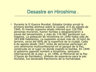 Desastre en Hiroshima  . Durante la II Guerra Mundial, Estados Unidos arrojó la primera bomba atómica sobre la ciudad, el 6 de agosto de 1945. El mando supremo aliado informó que 129.558 personas murieron, fueron heridas o desaparecieron a causa del lanzamiento, y más de 176.987 perdieron sus hogares. La población de Hiroshima en 1940 había sido de 343.698 habitantes. La explosión arrasó más de 10 km2 de terreno, cerca del 60% de la superficie de la ciudad. Cada 6 de agosto desde 1947, miles de personas participan en una ceremonia multiconfesional en el parque de la Paz, construido en el lugar en donde explotó la bomba. En 1949 el gobierno japonés nombró a Hiroshima, santuario internacional de la paz; y, en 1996, el Memorial de la Paz (Cúpula de Gembaku), símbolo de esperanza para la paz mundial, fue declarado Patrimonio de la Humanidad. 