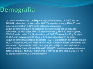 La población del estado de Nayarit registrada el censo de 2005 era de
949.684 habitantes, de los cuales 469.204 eran hombres y 480.480 eran
mujeres, en total un 0,92% de la población de México.
Según el censo de 2000, la población de este estado era de 920.185
habitantes, de los cuales 456.105 eran hombres y 464.080 eran mujeres;.
315.519 tenían entre 0 y 14 años de edad; 545.780 entre los 15 y 64 años;
54.252 eran mayores de 65 años; y 4.634 no especificaron su edad.
Según el censo más antiguo disponible (1921), la población del estado era un
18,32% indígena, 66,04% mestiza y un 15,64% blanca. Estas cantidades han
ido variando ligeramente dando un mayor porcentaje en la actualidad al
sector mestizo. Eran nativos del estado 756.625; foráneos o nativos de otros
estados del país, 152.540; extranjeros o nativos de otro país, 6.236 y 4.784
no especificaron su lugar de nacimiento.
 
