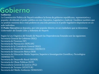 Gobierno
La Constitución Política de Nayarit establece la forma de gobierno republicana, representativa y
popular; dividiendo el poder público en tres: Ejecutivo, Legislativo y Judicial. Establece también que
no podrán reunirse dos o más poderes en una sola persona ni el poder legislativo depositarse en un
solo individuo.
El Poder Ejecutivo se deposita, por voto popular directo, en un ciudadano que se denomina
Gobernador del Estado Libre y Soberano de Nayarit.
Según la Ley Orgánica del Estado de Nayarit las Dependencias Estatales son las siguientes:
Secretaria General de Gobierno (SGG)
Secretaría de Finanzas (SF)
Secretaría de Planeación (SEPLAN)
Secretaría de la Contraloría General (SGG)
Secretaría de Desarrollo Económico (SEDECO)
Secretaría de Educación Básica (SEB)
Secretaría de Educación Media Superior, Superior e Investigación Científica y Tecnológica
(SEMSSICYT)
Secretaría de Desarrollo Rural (SEDER)
Secretaría de Obras Públicas (SOP)
Procuraduría General de Justicia (PGJ)
Secretaría de Turismo (SEDETUR)
Secretaría del Medio Ambiente (SEMANAY)
 
