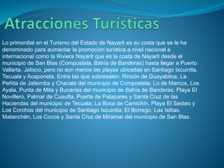 Lo primordial en el Turismo del Estado de Nayarit es su costa que se le ha
denominado para aumentar la promoción turística a nivel nacional e
internacional como la Riviera Nayarit que es la costa de Nayarit desde el
municipio de San Blas (Compostela, Bahía de Banderas) hasta llegar a Puerto
Vallarta, Jalisco, pero no son menos las playas ubicadas en Santiago Ixcuintla,
Tecuala y Acaponeta. Entre las que sobresalen: Rincón de Guayabitos, La
Peñita de Jaltemba y Chacala del municipio de Compostela; Lo de Marcos, Los
Ayala, Punta de Mita y Bucerías del municipio de Bahía de Banderas; Playa El
Novillero, Palmar de Cuautla, Puerta de Palapares y Santa Cruz de las
Haciendas del municipio de Tecuala; La Boca de Camichín, Playa El Sesteo y
Los Corchos del municipio de Santiago Ixcuintla; El Borrego, Las Islitas,
Matanchén, Los Cocos y Santa Cruz de Miramar del municipio de San Blas.
 