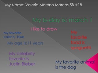 My Name: Valeria Moreno Morcos 5B #18




                  I like to draw
My favorite                           My
color is : blue                       favorite
                                      food is
                                      spaguetti
   My celebrity
   favorite is
   Justin Bieber               My favorite animal
                               is the dog
 