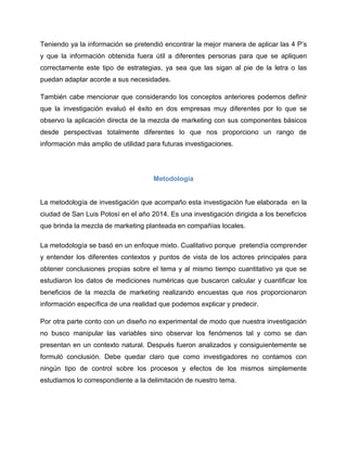 Teniendo ya la información se pretendió encontrar la mejor manera de aplicar las 4 P’s
y que la información obtenida fuera útil a diferentes personas para que se apliquen
correctamente este tipo de estrategias, ya sea que las sigan al pie de la letra o las
puedan adaptar acorde a sus necesidades.
También cabe mencionar que considerando los conceptos anteriores podemos definir
que la investigación evaluó el éxito en dos empresas muy diferentes por lo que se
observo la aplicación directa de la mezcla de marketing con sus componentes básicos
desde perspectivas totalmente diferentes lo que nos proporciono un rango de
información más amplio de utilidad para futuras investigaciones.
Metodología
La metodología de investigación que acompaño esta investigación fue elaborada en la
ciudad de San Luis Potosí en el año 2014. Es una investigación dirigida a los beneficios
que brinda la mezcla de marketing planteada en compañías locales.
La metodología se basó en un enfoque mixto. Cualitativo porque pretendía comprender
y entender los diferentes contextos y puntos de vista de los actores principales para
obtener conclusiones propias sobre el tema y al mismo tiempo cuantitativo ya que se
estudiaron los datos de mediciones numéricas que buscaron calcular y cuantificar los
beneficios de la mezcla de marketing realizando encuestas que nos proporcionaron
información específica de una realidad que podemos explicar y predecir.
Por otra parte conto con un diseño no experimental de modo que nuestra investigación
no busco manipular las variables sino observar los fenómenos tal y como se dan
presentan en un contexto natural. Después fueron analizados y consiguientemente se
formuló conclusión. Debe quedar claro que como investigadores no contamos con
ningún tipo de control sobre los procesos y efectos de los mismos simplemente
estudiamos lo correspondiente a la delimitación de nuestro tema.
 