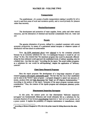 MATRIX I11 -VOLUME TWO
The establishment of a system of public transportation making it possible for all to
travel to and from areas of work and recreation quickly, and to travel privately for pleasure
rather than necessity.
Phvsical Environment
The development and protection of water supplies, forest, parks and other natural
resources, and the elimination of chemical and bacterial contaminants from air, water and
soil.
Poverty
The genuine elimination of poverty, defined by a standard consistent with current
economic productivity, by means of a guaranteed annual incopme or whatever system of
distribution will best assure its achievement.
Now, the ESW mentioned above were obiected to by the cornmitee primarily
because 'Bs an economic substitute for war, it is inadequate because it would be far too
cheap."In fact, they insisted that 'the maximum program that could be physically effected
along the lines indicated could approachthe established levels of military spending only for
a limited time - less than ten years." According the the report, 'the social welfare programs
as a substitute for war would be self-liquidating': despite the application of 'tubitrary
controls".
Giant S ~ a c eResearch Proprams
Here the report proposes 'the development of a long-range sequence of space
research projects with largelv unattainable goals". The fact that this was in fact established
can be seen in the 'NASA" space program - a program designed to spend vast amounts of
money, produce little and hide discoveries that 'tnight set off religious fhdamentalists." '
According to the authors of the report, 'kxtension of the space program warrants serious
consideration."Thus, the creation of the Apollo program and subsequent planetary probe
programs.
Disarmament Ins~ectionSurropates
At this point, the authors point out that disarmament 'blaborate inspection
surrogates" are fbndamentally fallacious and would ultimately fail as a substitute for the
economic function of war because ~eacekeepinqinspection is ';Dartof a war system, not of
a peace system. It implies the possibility of weapons maintenance or manufacture, which
According to Richard Hoagland in 1994,this is the prime reasonfor hiding discoveries like alien
life.
 