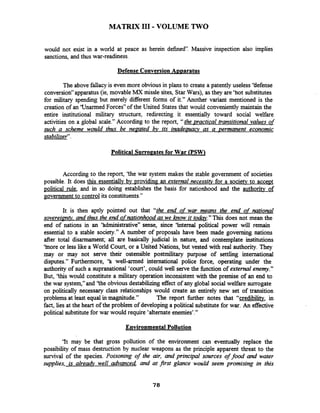 MATRIX I11 -VOLUME TWO
would not exist in a world at peace as herein defined''. Massive inspection also implies
sanctions, and thus war-readiness.
Defense Conversion Avvaratus
The above fdacy is even more obviousin plans to create a patently useless 'Uefense
conversiony'apparatus (ie, movable MX missle sites, Star Wars), as they are 'hot substitutes
for military spending but merely different forms of it." Another variant mentioned is the
creation of an 'Unarmed Forces7'of the United States that would convenientlymaintain the
entire institutional military structure, redirecting it essentially toward social weKare
activities on a global scale." According to the report, ''the practical transitionaI values of
such a scheme would thus be ne~atedbv its inadearracy as a permanent economic
stabilizer".
Political Surro~atesfor War PSW]
According to the report, 'the war system makes the stable government of societies
possible. It does this essentially bv providing an external necessitv for a society to acceDt
political rule, and in so doing establishes the basis for nationhood and the authoritv of
government to control its constituents."
It is then aptly pointed out that "the end of war means the end of national
sovereipntv,- and thus the end ofnationhoodas we know it to&." This does not mean the
end of nations in an 'hdmini~trative'~sense, since 'Internal political power will remain
essential to a stable society." A number of proposals have been made governing nations
after total disarmament; all are basically judicial in nature, and contemplate institutions
'inore or less like a World Court, or a United Nations, but vested with real authority. They
may or may not serve their ostensible postmilitary purpose of settling international
disputes." Furthermore, 'h well-armed international police force, operating under the
authority of such a supranational 'court', could well serve the fimction of external enemy."
But, 'this would constitute a military operation inconsistent with the premise of an end to
the war system," and 'the obvious destabilizingeffectof any global social welfare surrogate
on politically necessary class relationships would create an entirely new set of transition
problems at least equal in magnitude." The report h h e r notes that "credibility, in
fact, lies at the heart of the problem of developing a political substitutefor war. An effective
political substitutefor war would require 'alternate enemies'."
Environmental Pollution
'It may be that gross pollution of the environment can eventually replace the
possibility of mass destruction by nuclear weapons as the principle apparent threat to the
survival of the species. Poisoning of the air, and principal sources of food and water
supplies, is alrea& well advanced, and at Frst glance would seem promising in this
 
