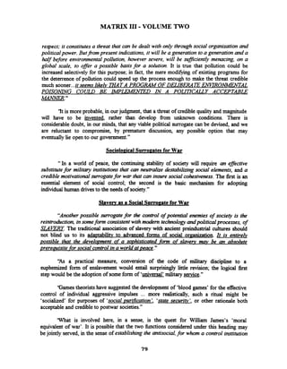 MATRIX 111-VOLUME TWO
respect; it constitutesa threat that can be dealt with only throughsocial organizationand
political power. Butfrom present indications, it will be a generation to a generation and a
half before environmentalpollution, however severe, will be sufJicientZy menacing, on a
global scale, to ofler a possible basisfor a solution. It is true that pollution could be
increased selectively for this purpose; in fact, the mere modifying of existing programs for
the deterrence of pollution could speed up the process enough to make the threat credible
much sooner...it seems likely m A T A PROGRAM OF DELIBERAi?EENCIROlWEhTAL
POISONING COULD BE IMPLEMXED IN A POUlKXLY ACCEPTmLE
ikcwiaR."
'It is more probable, in ourjudgment, that a threat of credible quality and magnitude
will have to be invented, rather than develop fiom unknown conditions. There is
considerabledoubt, in our minds, that any viable political surrogate can be devised, and we
are reluctant to compromise, by premature discussion, any possible option that may
eventuallylie open to our government."
Sociolo~icalSurroeatesfor War
"In a world of peace, the continuing stability of society will require an eflective
substitutefor military institutions that can neutralize destabilizing social elements, and a
credlble motivationalsurrogatefor war that can insure social cohesiveness. The first is an
essential element of social control; the second is the basic mechanism for adopting
individual human drivesto the needs of society."
Slavew as a Social S u m ~ a t eforWar
"Anotherpossible surrogate for the control of potential enemies of society is the
reintroduction,insomefonn consistent with modem technologyandpoliticalprocesses, of
SLAERY. The traditional association of slavery with ancient preindustrial cultures should
not blind us to its adaptabiility to advanced forms of social orpanization. It is entire&
possible that the develo~mentof a so~histicatedfonn of slaverv mav be an absolute
prereauisite for social control ina world at ~eace."
"As a practical measure, conversion of the code of military discipline to a
euphemized form of enslavement would entail surprisingly little revision; the logical fkst
step would be the adoption of someform of 'universal' military service."
'Games theoristshave suggested the development of 'blood games' for the effective
control of individual aggressive impulses ... more realistically, such a ritual might be
'socialized' for purposes of 'socialpurification'. 'state seeun'zv', or other rationale both
acceptableand credibleto postwar societies."
'What is involved here, in a sense, is the quest for William James's 'moral
equivalent of war'. It is possible that the two hctions considered under this heading may
be jointly served, in the sense of establishing the antisocial,for whom a control institution
 