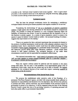 MATRIX I11 -VOLUME TWO
is needed as the 'alternate enemy"needed to hold society together ... there is again ample
precedent, in the treatment meted out to the disfavored, allegedly menacing, ethnic noups
in certainsocieties during certainhistoricalperiods."
Ecolo~icalAspects
'War has been the principal evolutionary device for maintaining a satisfactory
ecological balance between gross human population and supplies availablefor its survival."
'Considering the shortcomings of war as a mechanism of selective pornlation
control, it might appear that deriving substitutes for this function should be comparatively
simple. The problem of timing the transition to a new ecological balancing makes the
feasibility of substitution less certain. It must be remembered that the limitation of war in
this function is entirely eugenic. As a system of gross population control to preserve the
speciesit cannot be faulted. Current trends in warfare - the increased bombing of civilians -
suggeststhat improvement is in the making."
'There is no question but that a universal requirement that procreation be limited to
the products of artificial insemination would provide a fully adequate substitute control for
population levels. Such a reproductive system would have the added advantage of being
susceptible of direct eugenicmanagement. It's predictablefurther development -conception
and embryonic growth taking place under laboratory conditions - would extend these
controls to their logical conclusion. The ecological functions of war under these
circumstanceswould not only be supercededbut surpassed in effectiveness."
'The indicated intermediate step - total control ofconception with a variant of the
bill' via water sup~liesor certain essential fooaktuffs,oqfet bv a controlled 'antidote' -
IS ALREADY mDER DEP7ZOPMENT."
'Since the eugenic solution cannot be acheived until the transition to the peace
system takes place, why not wait? A real possibility of an unprecedented global crisis of
insufficiency exists today, which the war system may not be able to forestall. The eugenic
substitute for the ecologrcalfunction of war would also require continuing research in
certainareas ofthe lifesciences."
Recommendations of the S~ecialStudy Grou~
'We propose the establishment under executive order of the President, of a
permanent WarIPeace Research Agency, provided with nonaccountable funds sufficient to
implement its responsibilities and decisionsat its own discretion, that will have the authority
to preempt and utilize, without restriction, any and all facilities of the executive branch of
government in pursuit of its objectives. It will be organized along the lines of the National
Security Council, except that none of its governing, executive, or operating personnel will
hold other public office or governmentalresponsibility."
 