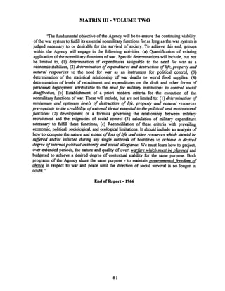 MATRIX I11 -VOLUME TWO
'The fundamental objective of the Agency will be to ensure the continuing viability
of the war systemto llfill its essentialnonmilitary functionsfor as long as the war system is
judged necessary to or desirable for the survival of society. To achieve this end, groups
within the Agency will engage in the following activities: (a) Quantification of existing
application of the nonmilitary functions of war. Specificdeterminations will include, but not
be limited to, (1) determination of expenditures assignable to the need for war as a
economic stabilizer, (2) determination of expe&tures and destructionof life,property and
natural respources to the need for war as an instrument for political control, (3)
determination of the statistical relationship of war deaths to world food supplies, (4)
determination of levels of recruitment and expenditures on the draft and other forms of
personnel deployment attributable to the needfor military institutions to control social
disaffection, (b) Establishment of a priori modern criteria for the execution of the
nonmilitary functionsof war. These will include, but are not limited to: (1) determinationof
miniumum and optimum levels of destruction of life, property and natural resources
prerequisite to the credibility of external threat essential to the political and motivational
jiinctions (2) development of a formula governing the relationship between military
recruitment and the exigencies of social control (3) calculation of military expenditure
necessary to fulfill these knctions, (c) Reconcililation of these criteria with prevailing
economic, political, sociological, and ecological limitations. It should include an analysis of
how to compute the nature and extent of loss of life and other resources which should be
suffered andlor inflicted during any single outbreak of hostilities to achieve a desired
degree of internalpoliticalauthority and social allegiance. We must learn how to project,
over extended periods, the nature and quality of overt warfare which must be planned and
budgeted to achieve a desired degree of contextual stability for the same purpose. Both
programs of the Agency share the same purpose - to maintain governmental fieedom of
choice in respect to war and peace until the direction of social survival is no longer in
doubt."
End of Report -1966
 