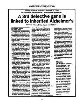 MATRIX 111-VOLUME TWO
Attempt by Social Darwinist Geneticists to Avoid
the Problem of Environmental Contribution to Alzheimer's
A 3rd defective gene is
linkedto inherited Alzheimer's
The News Tribune, Friday,August 18,1995A7
H. M- II
LosAneekTimes
In a discovery that researchers '
hopewilllead tothedevelopmentof
new treatmentsfor dis-
ease,scientistshavefoundthethird
-and what they believe to be the
last-d-efectivegenethat c a w an
inheritedformofthedhbling neu- .
m l a g i c a l ~ .
The researchfocused on a group
of German-Russian immigrants
knownasVolga Cermaae,whohave
aveyhighincidenaeOfAlzheimer's
before the age of 65. The studies
were based at the University of
Washington and the Veteran's Af-
fairsMedical CenterinSeattle.
Ihenewgeneisparticularfyim-
partant, scientistsbelieve, because
itiseurplisingfyeimilartoanother
Alzheimeisgeneidentifiedonlysir
weeks a@.
Thediemmy oftwonearlyiden-
tical genesthat causethesamedis-
easeisvirhrallyunprecedented,sci-
entists asid, and strongly mqgesta
that they play a crucial role in the
orwtofthedieonler.
I tieexwsdyimpaatastthatthe
newgent?'issimilartoaprwious1y
disanreredgene, and that the p m
teiastheypNJduceaIeals0a;mil.r.
said neumscientistDennisSelkoeof
Harvard Medical School,who was
notinvolvedmthereeearch
TheerieteaceOftwodistinctbUt
vety similar genes that cause the
diaeaeeguggegtsthatthegenes,or
otheralikethem,play a aucialrole
inotherfmnsOfthediseaseasvPell,
he said.
Inherited ~lzdeimer's,which
strikeavictimsintheir4Oa-~to20
years earlier than noninherited
Alzheimer's -aocou~ltsforasmuch
8810percentofthe4millimcasesof
Alzheimer's amoneAmericans.
Alzheimer's is 6 e fourth-leading
cause of death in America, killing
about 100,000 annually. More than
90 percent of patients develop the
d h k e after theageof65and some
studies mggeat that about half of
everyone over the age of 85 is af-
flict&
But it was the early onset
Alzheimer's, before age65, that led
to discoveryof a geneticcause.
W o reports on the discovery are
beingpublishedtndayin Science,the
journalof theAmericanAssociation
fortheAdvancementof Science.
Theresearchersbelievethey f i t
havefoundthe finalgeneinthepuz-
zle that is responsiblefor inherited
Alzheimer's, andthatnow theywill
heabletoaasemblethepiecesintoa
coherentpictureof the disorder.
This is an incredibly important
diecovey,"saidneurologistMarcelle
Monison-BogoradoftheUnidty
of Texas Southwestern Medical
School in Dallas, a member of the
Alzheimer's As-did
and &en& Mvwry
'Thismeans that genetics has
pretty much solved the mystery of
earlyonsetAlzheimer'sdisease,and
it clears the path for scientific re-
search that wasn't the= before.'
Morrison-Bogaradsaid.
Researchersaround the awntry
are now working to figure out the
exact function of the two proteins
produced by the two genesandhow
thatfunctionisal~bymutatioaa
If theyssucceed,expensbelievethat
t h e y a r n ~ c k l y h d ~ t h a t w i l l
restore normal activity of the p m
tein and prevent the progressionof
Alzheimer's.
"Our knowledge of the molecular
culprits in the disease has just in-
creased dramaticallv." said Dahd
GalasoftheDarwinhi01ecular-Corp-
- uin Seattle.'The discoverywill prob-
ably lead to a new class of treat-
mentsfor the disease."
The new gene, called m 2 , was
isolatedffoma smallsetof closelyre
latedfamilieswhoaredescendantsof
a small group of Germans who set-
tled alongtheVolgaRiverin Russia
in the 18th century and later mi-
grated totheUnited States.
Neuroscientist Gerard Schellen-
beg and his colleagues at the Vet-
eransAffairsMedicalCenterandthe
UW have been studying the Volga
Germaneformomthan a decade.
-8 teamdisarvapdthe
new geneshortlyafter a Univexsity
oflbmto team had found another
geaeaaehnrmoeame14,callsdS~
Scbellenbegf dthetwomutated
geneswere67percentidentical,and
when biochemists at Darwin re-
qwncedthe gene, they found that
itwaaaltaedatthemmepositim in.
all the family members with.
Alzbeimdrandwasaormalmthoee.
who werehealthy.
EditorNote:.
Thefaathatthe "inherited"
form ofAlzbeimcr'sonly
a#xwntsfor 100hof the
4 million castsdotsnot
explainwherethe 90% of
theremainingcasescome
from ThehnnlincJ;give
the subtleimplicationthat
theother90%mayalsobe
geneticin nature.Evidence
indicatesotherwise. Also
note thebold nferenceto
Darwin MolecularCorp:,
furtherindicatingthe neo-
Darwinisticmaterial
reductionism asa point of
reference. The role of the
AJzheimersAssociation is
mentioned in the text of
See followine ~aee:DarwinMolecular
Matrix III.
 