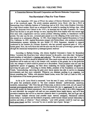 MATRIX I11 - VOLUME TWO
A Connection Between Microsoft Corporation and Darwin Molecular Corporation
Neo-Darwinism's Plan For Your Future
In the September 1995 issue of Wired,the subject of Darwin Molecular Corporation came
out of the woodwork again. The article examines geneticist Leroy Hood, who has a Ph-D in
Immunology from Calforinia Institute of Technology and an M.D. from Johns Hopkins University.
As a high school student, Hood was so advanced that he ended by teaching his biology class. After
getting his doctorate from Caltech in the 1970's, he launched into the field of genetics. Dr. Leroy
Hood was the first to use gene therapy on mice, injecting DNA from healthy mice into mouse eggs
from mice with a degenerative nervous system problem reflecting inability to manufacture myelin
protein. Not only was the new, corrected gene passed on to the offspring of the cured mice, it was
also passed on to subsequent offspring. In 1981, Hood helped found Applied Biosystems in Foster
City, California. In 1983, Applied Biosystems merged with Perkin-Elmer, who produces biomedical
instrumentation systems, including the new Model 373 DNA Sequencer, essential to research
conducted by the Institutefor Genomic Research, who has cwrently sequenced parts of 85% of
human genes. Now, the work Hood did with the mice was thefirst case of reversing a genetic defect
through the intentionalmanipulation of damagedgenetic material.
According to Barbara Koenig, who directs Stanford University's Center for Biomedical
Ethics, "scientistslik Hood have been 'almostlionized*by thepublic, even when their 'biologized'
understandmg of individuals is limit in^ and reductive." The article makes the point that "it's bad
enough that our ownDNA should be tampered with. How much worse will be be when the proposed
alterations will be made not only to the somatic cells, exclusive of the gonads, but to the gem-line
cells, any changes to which would be passed on to descendents.Those prospects raise not only the
nightmarish specter of euaenics, but fears about weakening the human organism altogether by
narrowing the gene pool." According to Jeremy Rifkin, president of the Foundation on Economic
Trends, "monoculturing, narrowing the gene pool, leaves species less able to survive in changing
environmentts and thus more vulnerable. Whenever you eliminate anything in an organism, you
disrupt something else." Rifkin, with physicist Daniel Levles, wrote me Code of Codes in 1992, on
the implications of the human genome project.
As far as Dr. Leroy Hood is concerned, "over the next 25 years, we'll have identified over
100 genes that predispose people to 'the most common diseases': cardiovascular, cancerous,
metabolic, immunologic." [Ed. Note that of these areas, as shown in this work, are all caused by
external environmental factors ignored by Neo-Darwinism;thisfact is S L I D D ~ ~ S S ~ ~by the push to
genetically mod13the humanpopulation]. Hood continues, "we'll be able to do a DNA fingerprint
on each individual: the computer will read out your potential &re health history, and we'll have
preventive measures that will let us intervene whenever there's aprobability, that you'll get one of
these disease- multiple sclerosis [real possible cause: mercury amalgam'J, rheumatoid arthritis
[relationship to vaccination and fluoridation programs], cardiovascular disease [actual relationship to
nutrition and diet], or whatever." Hood continues, " your entire genome would be read out,
faulty penes- found, and then 'corrected*by one or another type ofgene 'therapy'."
 
