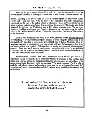 MATRIX I11 - VOLUME TWO
IWhat has this got to do with Microsoft? In April 1991, according to the article, Hood war
Iinvited up to the University of Washington to deliver a set of guest lectures. Bill Gates attended the
lectures. According to the article, Hood and Gates had dinner together at the private Columbia
Tower Club. There they were. With the chair of the Washington University bioengineering
department and the dean of the medical schools in attendence, " Hood and Gatesplotted out the
future of science, medicine, and the new-fieldofmolecular biotechnoloav." Six months later, Gates
presented the University of Washington with a $12 million no-strings grant. The universi~
announced that Hood would move fiom Caltech to Washington and come to the university medical
school as the "William Gates 111Professor of Molecular Biotechnology,'~,andthat he'd be in charge
of that department.
In 1992, with money provided partly by Bill Gates, Hood co-founded D d n Molecular,
quoted as being "a new type of drug company7'd i ed to invent "drugs to combat disease at the
molecular level." According to David Galas, pres~dentand CEO of Darwin Molecular, "there are
genes thatpredispose people to cancer ;we want to make molecules that can a&ess those genes
and interactwith the gene products." [Ed. A good way to bury the environmentallylitigatable causes
ofcancer - blame it onpeople 'saenetic redi is position 1.According to the article, Darwin Molecular
is "concentrating specifically on autoimmune diseases: multiple sclerosis, rheumatoid arthritis and
AIDS." [Ed. The scam gets bigger and bigger].
According to Dr. Maynard Olsen, "You'll decide what part of the DNA you want to do
experiments on, and you'll use the Hood SynthesizingMachine to synthesize it. You could go fiom
sitting there browsing through the human genome to doing experiments on ary selected- art of the
human genome in the laboratory,just afew hours later." The article continues, "You 'I1 be able to
hack that code,jIawed a buggy, and experiment with it untilyou get it right-until you get itfilly
'optimizedand correct,'straightened out,polished,fixed-the wav it should have been written fiom
the beainninq."
"LeroyHood and Bill Gates sat there and plotted out
the future of science, medicine, and the
new field of molecular biotechnology."
 