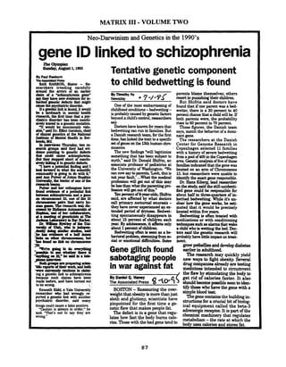 MATRIX I11 -VOLUME TWO
Neo-Darwinism and Genetics in the 1990's
gene ID linkedto schizophrenia
By Paul ~wburn
~~~
BAR k+BO& .Ma~ne- Re-
searchers treading carefully
uwnd the umrs of an earlier
drim d a lkchizophtenia ene"
.a~~aevidmceL~
buitcd genetic defects that might
~tbepsychiatricdisordu.
linlcisbund,itwould
k"l"sin mental health
reseam4 the first time that a psy-
cPiae;c disorder has been con$u-
uvdy tracedto a geneticmutation
"It would be enormousty valu-
rWg" said Dr. F o t Cershon,chief
etrs at the National
&=o%ental Health in Bet-
.But thy stopped short of C O O ~ U -
~ l i r U g i t t o g e w t i ~ d e f e c k
"I~apotentialfinam$and1
b o L M Q what the saenfiKc
community is going b do witb it,"
rridAnnPuiverdJohnsHopLins
U ~ , t k k a d e . r o f a n e o f t h e
nseurbteams.
s
ma& before,and have turned out,
tobewrong. i
Kenneth Kidd, a Yale university
researcher who had wrongly re-
ported a genetic link with another
psychiatric disorder, said many
thingscould causea falsepositive.
"Caution is always in order." he
said. That's not to say Uley are
wrong."
Tentative genetic component
to child bedwettingis found
One of the most embarrassingof
childhoodconditions-bedwetting-
isprobably causedby geneticfactors
beyonda child's control. nsearchers
I)octofihave known foryears that
bedwet- canruninfamilies. But
a Danishresearchteam, forthe first
time,haslinkedthetrait toa specific
setof genesonthe 13thhumanchm
mosome.
The new findugs%ill !egitimize
somethingthat has been subjectto
myth," said Dr. Donald Shifiin, an
associate professor of m t r i c s at
the University of Washingtun. We
cannowsaytoparents,laok thisis
not your fault.'...What the medical
profession will get out of this may
belessthanwhattheparentingp m
fessionwill getoutofthis."
%XI p e r ~ n tof&year-OldS,Shifrin
said, are affected by what doctors
call primary nocturnal enuresis -
they have never experienced an ex-
tended period of dryness. Bedwet-
ting spontaneously disappears in
about 15percent of childpn each
year.By adolescence,itaffectsonly
about 1percentof children.
Bedwetting often isseen as a be-
h a v i o r a l p m b l e m , ~ f r o m s o -
cial or emotional di5culties. Some
Gene glitch found
parents blame themselves; others
resort to punishingtheir children.
But Shifrin said doctors have
found that if one parent was a bed-
wetter, there is a 30 percent to 40
percentchancethata childwi!l be. If
both parents were, the probability
rises to 60 percent to 70 percent.
Those figures, the Danish team
says,match the behaviorof a domi-
nant gene.
The researchers at the Danish
Center for Genome Research in
Copenhagen selected 11 families
with a history of severebedwetting
h m a poolof400intheCopenhagen
areaGeneticvlaiysisoffiveofthose
familiesindicatedthat the genewas
located on an arm of Chromosome
13,but researchers were unable to
identifythe exactgene responsible.
Dr. HansEig,lead researcher
onthe study,saidthe stiIl-unidenti-
fied gene could be responsible for
abouthalfto
herited bedwetting%-* e it's un-ilk
dear how the gene works, he esti-
mated that it would be precisely
locatedwithinfiveyears.
Bedwetting is often treated with
medications or with conditioning
~ S y e h a s a l a r m s t b a t w a k e
a child whoiswettingthebed. Ihc-
tors said the genetic researchwill
probablyhavelittleimpacton treat-
ment.
grow patbelliesanddevelopdiabetes
earlierinadulthood.
The research may quickly yield
sabotaging people ways t,fibt obesity. h d- - -
drugcompanieialready&testing
in war against fat hhddto circumvent
/ the flaw bv stimulatinethe bodv to~ .2 - - ---.--
By DanielQ.Haney
The Associated Press 4~s5 get rid of calories faster. It also
should. - - becomepossiblesoontoiden-. -
tify those who have the genewith aBOSrON -Reassvring the over- ajmple ht.
weightthatobesityismorethanjust Thsgenecontab the buildingin-sloth and gluttony, scientists have
stluctionr for a crvdal bit of biolog-pinpointed for the firsttime a ge- ical the beta-anetic flawthat makes PP"fa'
,hnergic ~tis oftheThe defst is in a gene that regu- hemidmachine& that rrguhterlate how fast the body bums calo- -the rate at vlthichtheries.Thosewith the bad gene tend to bodyusesdoriesand fat.
 
