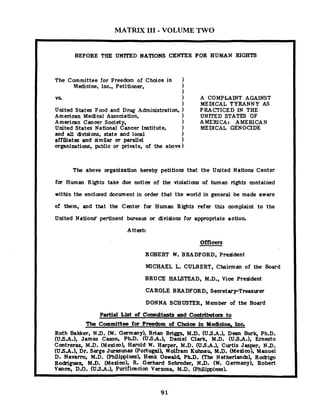 MATRIX I11 - VOLUME TWO
BEFORE THE UNITED NATIONS CENTER FOR HUMAN RIGHTS
The Committee for Freedom of Choice in
Medicine, Inc., Petitimer, )
1
vs 1 A COMPLAINT AGAINST
1 MEDICAL TYRANNY AS
United States F w d and Drug Administration, ) PRACTICED IN THE
American Medical Association, 1 UNITED STATES OF
American Cancer Society, 1 AMERICA: AMERICAN
United States National Cancer Institute, ) MEDICAL GENOCIDE
and all divisions, state and local )
affiliates and similar or parallel 1
organizations, public or private, of the above)
The above organization h&by petitions that the United Nations Center
for Human Rights take due notice of the violations of human rights contained
within the enclosed document in order that the world in general be made aware
of them, and that the Center for Human Rights refer this wmplaint t o the
.United Nations' pertinent bureau or divisions for appropriate actioh
Attest:
Officers
ROBERT W. BRADFORD, President
MICHAEL L. CULBERT, Chairman of the Board
BRUCE HALSTEAD, M.D., Vice President
CAROLE BRADFORD, Secretary-Treasurer
DONNA SCHUSTER, Member of the Board
Partial List of Consultants and Contributom to
The Committee for Freedom of Choice in Meclicine. Inc.
Ruth Baker, N.D. (W. Germany), Brian Briggs, M.D. (USA.), Dean Burk, Ph.D.
(USA.), James Cason, Ph.D. (USA.), Daniel Clark, M.D. (USA.), Ernesto
Contreras, M.D. (Mexico), Harold W. Harper, M.D. (USA.), Curtis Jasper, N.D.
(USA.), Dr. Serge Jurmunas (Portugal), Wolfram Kuhnau, M.D. (Mexico), Manuel
D. Navam, M.D. (Philippines), Henk Oswald, PbD. (The Netherlands), Rodrigo
Rodriguez, MJI. ( ~ e l d e o ) ,.R. Gerhard Schroder, N.D. (W. Germany), Robert
Vance, D.O. (USA.), Purifi-cion Verzosa, M.D. (Philimines).
 