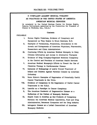 MATRIX I11 - VOLUME TWO
A COMPLAINT AGAINST MEDICAL TYRANNY
AS PRACTICED IN THE UNFTED STATES OF AMERICA:
AMERICAN MEDICAL GENOCIDE
(A complaint to the United Nations Center for Human Rights,
Geneva, Switzerland, submitted by the Committee for Freedom of
Choice in Medicine, lnc., U.S.A.)
Contents
PREAMBLE
I.
rn.
IV.
v.
VI.
vu.
vm.
IX.
X.
XI.
XU.
Human Rights Violations, Evidence of Conspiracy and
Harassment as They Relate to Bruce Halstead, M.D.
Examples of Persecution, Prosecution, Intimidation in the
Arrests and Entrapments of American Physicians, Pharmacists,
Researchers and Clinic Administrators
Continuing Efforts by American Medical Monopoly to Deny
Citizens Information and Access to Alternative Therapies
Evidence of Drug Company-Organized Medicine Conspiracy
in the Control and Provision of American Health Services
American Medical Monopoiyls Efforts to Thwart the Use of
Chelation Therapy in Cardiovascular Disease
Instances of Kidnappings of and/or Forced Treatment of
Infants and Children Against Parental Consent by American
Orthodoxy
Some Historic Examples of Suppression of Potentially Useful
Cancer Treatments in the U8.A.
Evidence of Conspiracy in the Suppression of Useful Cancer
Treatments in the U.S.A.
Laetrile as a Paradigm in Cancer Conspiracy
The American Pandemic of Degenerative Disease as a
Reflection of the Failure of Monopoly Medicine
Health Costs in America as End Products of Conspiracy
Between the American Medical Association, Food and Drug
Administration, Insurance Companies and the Drug Industry
Iatrogenic Disease as a Lethal Concomitant of American
Monopoly Medicine
 