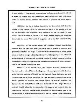 MATRIX 111- VOLUME TWO
is used widely by international organizations, conferences, and governments
a means of judging how well governments have carried out their obligations
under the United Nations Charter with respect to questions of human rights;
and
WHEREAS, the World Medical Association has determined that it is the
mission of the medical doctor t o safeguard the health of the people with his
or her knowledge and conscience being dedicated to the fulfillment of this
mission (the Declaration of Geneva of the World Medical Association binds the
doctor with the words, T h e health of my patient will be my first consideration");
and
WHEREAS, in the United States, the American Medical Association,
together with its state and county affiliates, and in parallel or concert with
governmental bodies, has sought t o allow the statutory existence of only a single
school of medical thought (allopathy and surgery), while opposing t o the uttermost
and attempting t o eliminate all competing schools of medical thought, including
homeopathy, chiropractic, naturopathy, herbalism and any and all other competi-
tors in the medical marketplace; and
WHEREAS, in the United States, the American Medical Association and
its state and county affiliates, in allegiance with such governmental divisions
as the National Institutes of Health and the National Cancer Institute, and with
influence over or de facto control of the Food and Drug Administration, state
health agencies and bureaus, and through control of medical education and
1 - licensure in the United Stateq and, as a representative of a single school of
medical thought (allopathy) in conjunction with surgery, has operated since its
inception as a gigantic medical union attempting to control health care in the
1 United States, as determined in the matter of the US. Federal Trade Commission
 