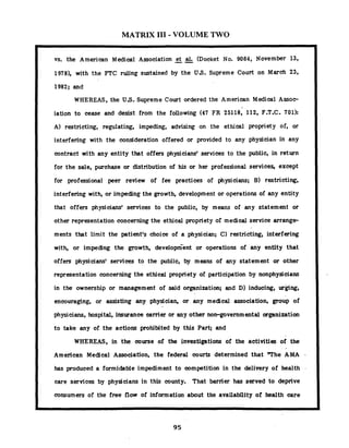 MATRIX I11 - VOLUME TWO
vs. the American Medical Association --et al. (Docket No. 9064, November 13,
1978), with the FTC ruling sustained by the US. Supreme Court on March 23,
1982; and
WHEREAS, the U S . Supreme Court ordered the American Medical Assoe
iation to cease and desist from the following (47 FR 25118, 112, F.T.C. 701):
A) restricting, regulating, impeding, advising on the ethical propriety of, or
interfering with the consideration offered or provided to any physician in any
contract with any entity that offers physiciansf services to the public, in return
for the sale, purchase or distribution of his or her professional services, except
for professional peer review of fee practices of physicians; B) restricting,
interfering with, or impeding the growth, development or operations of any entity
that offers physiciansf services to the public, by means of any statement or
other representation concerning the ethical propriety of medical service arrange-
ments that limit the patient's choice of a physician; C) restricting, interfering
with, or impeding the growth, development or operations of any entity that
offers physiciansf services to the public, by means of any statement or other
representation concerning the ethical propriety of participation by nonphysicians
in the ownership or management of said organization; and D) inducing, ur@ng,
encouraging, or assisting any physician, or any medical association, group of
physicians, hospital, insurance carrier or any other non-governm ental organization
to take any of the actions prohibited by this Part; and
WHEREAS, in the course of the investigations of the activities of the
American Medical Association, the federal courts determined that T h e AMA
has produced a formidable impediment to competition in the delivery of health
care services by physicians in this county. That barrier has served to deprive
consumers of the free flow of information about the availability of health care
 