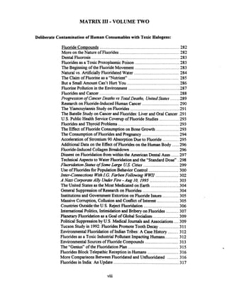 MATRIX 111.VOLUME TWO
Deliberate Contamination of Human Consumables with Toxic Halogens:
......................................................................Fluoride Compounds 282
....................................................More on the Nature of Fluorides 282
.............................................................................Dental Fluorosis 283
.......................................Fluorides as a Toxic Protoplasmic Poison 283
.......................................The Beginning of the Fluoride Movement 283
........................................Natural vs ArtificiallyFluoridated Water 284
............................................The Claim of Fluorine as a "Nutrient" 285
..............................................But a Small Amount Can't Hurt You 286
.............................................Fluorine Pollution in the Environment 287
......................................................................Fluoridesand Cancer 288
........Progression of CancerDeaths vs TotalDeaths, UnitedStates 289
................................Research on Fluoride-InducedHuman Cancer 290
..........................................The Yiamouyiannis Study on Fluorides -291
TheBatelle Study on Cancerand Fluorides:Liver and Oral Cancer .291
.................U.S. Public Health ServiceCoverup ofFluoride Studies 293
Fluoridesand Thyroid Problems ...................................................293
....................The Effect of Fluoride Consumptionon Bone Growth 293
................................The Consumption of Fluorides and Pregnancy 294
..............Acceleration of Strontium90 AbsorptionDueto Fluoride 295
AdditionalData on the Eff'ect of Fluorides on the Human Body ......296
...........................................Fluoride-Induced CollagenBreakdown 296
Dissent on Fluoridation fromwithin the American Dental Assn .......297
TechnicalAspects to Water Fluoridation and the "Standard Dose" .298
. ...............................Fluorihtion Status of Some Large US Cities 299
..........................Use of Fluoridesfor Population Behavior Control 300
Inter-Connections WithI.G. FarbenFollowing WKl"....................302
.........................A Nazi CorporateAlly UnderFire -Aug 10, 1995 303
.........................TheUnited States as the Most Medicated on Earth 304
................................General Suppression of Research on Fluorides 304
Institutions and Government Extortion on FluorideIssues ..............305
...................Massive Corruption, Collusion and Conflict of Interest 305
...............................Countries Outsidethe U.S. Reject Fluoridation 306
InternationalPolitics, Intimidation and Bribery on Fluorides ...........307
......................PlanetaryFluoridationas a Goal of Global Socialism 309
Political Suppressionby U.S. Medical Journals and Associations ....309
.................Tucson Study in 1992:FluoridesPromote Tooth Decay 311
.........Environmental Fluoridation of Indian Tribes: A CaseHistory 312
............Fluorides as a Toxic Industrial Pollutant Impacting Humans 312
.............................Environmental Sourcesof Fluoride Compounds 313
............................................The "Genius" of the Fluoridation Plan 315
...........................FluoridesBlock TelepathicReceptionin Humans 316
..........More ComparisonsBetween Fluoridated and Unfluoridated 316
Fluoridesin India: An Update .........................................................317
...
Vlll
 