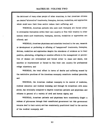 MATRIX 111- VOLUME TWO
the detriment of many other people of other countries, in that American citizens
are denied "alternativentreatments, therapies, devices, modalities, and approaches
which could save their lives and/or reduce their suffering; and
WHEREAS, American patients who seek such therapies are forced either
to criminalize themselves within their own country or flee their country to other
nations where such treatments, therapies, devices, modalities or approaches are
offered; and
WHEREAS, American physicians and scientists involved in the use, research
or development or proferring or offering of "unapproved" treatments, therapies,
devices, modalities and approaches despite the abundance of evidence as to their
positive, alleviating, mitigating or curative effects in the management or preven-
tion of disease are criminalized and forced either to cease and desist, risk
sanction or imprisonment or forced to flee their own country for professional
refuge elsewhere; and
WHEREAS, the total effect in terms of deaths and suffering caused by
the restrictive practices of the American monopoly constitute medical genocide;
and
WHEREAS, the American medical monopoly in its control of medicine,
medical education and medical licensing and through its investiture with state
power, has criminally conspired to deprive American patients and physicians and
citizens in general of a variety of civil and human rights; and
WHEREAS, American. patients and physicians have consistently sbiqht a
redress of grievances through their constituted government but this government
remains deaf to their outcry and has consistently prostituted itself to the service
of the medical monopoly; and
 