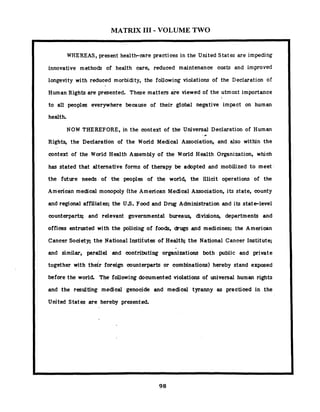 MATRIX I11 - VOLUME TWO
WHEREAS, present healtkcare practices in the United States are impeding
innovative methods of health care, reduced maintenance costs and improved
longevity with reduced morbidity, the following violations of the Declaration of
Human Rights are presented. These matters are viewed of the utmost importance
to a l l peoples everywhere because of their global negative impact on human
health.
NOW THEREFORE, in the context of the Universal Declaration of Human
.s
Rights, the Declaration of the Wodd Medical Association, and also within the
context of the World Health Assembly of the World Health Organization, which
has stated that alternative forms of therapy be adopted and mobilized to meet.
the future needs of the peoples of the world, the illicit operations of the
American medical monopoly (the American Medical Association, its state, county
and regional affiliate.; the U S . Food and Drug Administration and its state-level
counterparts; and relevant governmental bureaus, divisions, departments and
offices entrusted with the policing of foods, drugs and medicines; the American
Cancer Society; the National ~nstitutesof Health; the National Cancer Institute;
and similar, parallel and contributing organizations both public and private
together with their foreign counterparts or combinations) hereby stand exposed
before the world. The following documented violations of universal human rights
and the resulting medical genocide and medical tyranny as practiced in the
United States are hereby presented.
 