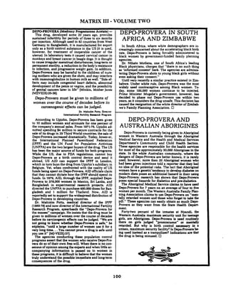 MATRIX I11 -VOLUME TWO
DEPO-PROVERAlMedroxv Pronesterone Acetate] -- ~ " - - -
Thii drug, develbped some 20 years ago, provibes
sustained infertility for wriods of three to six months
per injection. ~lthoughused in 82 countries from West
Germany to Bangladesh, it is manufactured for export
only as a birtir'control substance in the US (it is used.
however, for treatment of inoperable cancer of the
uterus). In laboratory tests it caused cervical cancer in
monkeysand breast cancer in beagle dogs. It is thought
to cause irregular menstrual disturbances, long-termor
permanent sterility,a reduction in the body's resistance
to infection. and progressive weight gain. In addition.
DepProvera may be harmful to the children of nurs-
ing mothers who are given the shots,and may interfere
with immunoglobulinsin human milk as well. "Side ef-
fects may include congenital heart defects, abnormal
developmentof the penis or vagina, and the possibility
of genital cancers later in life" [Minkin. Mother Jones
(MDVI(IX):3536].
Depo-Provera must be given to millions of
women over the course of decades before its
carcenogenic eflects can be judged.
Dr. Malcolm Pons. Director
Intsrnrtional Fertility R-rcb fbgrarn
According to Upjohn. DepProvera has been given
to 10 million women and accounts for one percent of
the company's annual sales. From 1971-76. Upjohn ad-
mitted spending $4 million to secure contracts for the
sale of itsdrugs in 29 Third World countries;the saleof
Depo-Proveraincreased dramatically.Today, however.
the International Planned Parenthood Federation
(IPPF) and the UN Fund for Population Activities
(UNFPA)are the two largest buyers of the drug.The US
has been the major source of funds for both programs.
While the US, due to FDA regulations. cannot buy
Depo-Provera as a birth control device and send it
abroad. US AID can support the IPPF in London.
which in turn buys the drug from Upjohn's subidiaryin
Belgium. Yet, when confronted with the reality of US
funds being spent on Depo-Provera.AID officialsclaim
that they cannot dictate how the IPPF should spend its
funds. In 1979. AID. through the IPPF, supplied Depo-
Provera to 378.000 women in Mexico. Sri Lanka. and
Bangladesh in experimental research projects. AID
directed the UNFPA to purchase 600.000 dosesfor Ban-
gladesh and 1 million for Thailand. Now. AID is
reportedly set to support the widespread distributionof
Depo-Provera to developing countries.
Dr. Malcolm Potts, medical director of the IPPF
(1969-78)and now director ofthe International Fertility
Research Program, spearheads the "Depo-Provera for
the masses" campaign. He insists that the drug must be
given to millions of women over the course of decades
before its carcinogenic effects can be judged. "We are
not going to know whether Depo-Rovera is safe." he
ekplains. "until a large number of women use it for a
very long time. ..You cannot prove a drug is safe until
you use it" [MJ-VI(IX):37].
The agencies conducting these population control
programs assert that the women who receiveDepctPro-
Vera do so of their own free will. When there is no con-
sensus of opinion amongthe experts and when little ac-
companying information is passed on to women in
these programs, it is difficultto believe that the women
truly understand the possibleimmediateand long-term
consequences of the drug.
DEPO-PROVERA IN SOUTH
AFRICA AND ZIMBABWE
In South Africa, where white demographers are in-
creasinglyconcerned about the acceleratingblack birth
rate, DepProvera is being forcably administered to
black women by government-funded family planning
agencies.
Dr. Nthato Motlana, one of South Africa's leading
Black physicians, charges that "there is no such thing
as 'informed consent' he&. The agencies are adminis-
tering Depo-Provera shots to young black girls without
even asking their consent."
Until very recently a similar practice existed in Zim-
babwe. Under white rule. Depo-Provera was the most
widely used contraceptive among Black women. To-
day, some 100.000 women continue to be injected.
Prime Minister Mugabe's government. however, has
decided to phase out DepProvera use within two
years, as it considers the drug unsafe. This decision has
caused the resignation of the white director of Zimbab
we's Family Planning Association. D
DEPO-PROVERAAND
AUSTRALIAN ABORIGINES
Depo-hovera is currently being given to Aboriginal
women in Western Australia through the Aborininal
Medical Service and the Health and-~edical~e&ces
Department's Community and Child Health Section.
These agencies are responsible for the health services
for most of the approximately 50.000 Aborigines in the
state. In the white Australian community. where the
dangers of DepProvera are better known, it is rarely
used; however. more than 20 Aboriginal women who
had been given injections told a reporter that they had
no idea of the potential risks. The fact that Aboriginal
women have a genetic'tendency to developdiabetes on
modern diets poses an additional hazard in their using
DepProvera: research has shown that DepProvrtra
poses special hazards for diabetics and pre-diabetics.
The Aboriginal Medical Senrice claims to have used
DepProvera for 7 years on an average of four to five
women per month. The Western Australia Family Plan-
ning Associationclaims to use DepctProvera on "men-
t d y retarded women and those who forget to take the
pill." These agencies can easily obtain as much Depo-
Provera as they want from the State Health Depart-
ment.
Forty-two percent of the inmates at Nyandi, the
Western Australia maximum security unit for teenage
girls, are Aborigines. Depo-Provera is used routinely
there on girls judged "promiscuous" or mentally
retarded. But why is birth control necessary in a
unisex. maximum security facility? Is DepctProverabe
ing used instead as a tranquilizer? Indications are that
the drug is being misused. 0
 