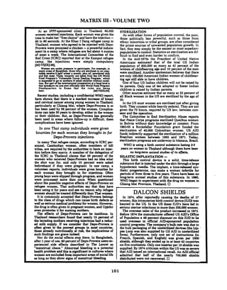 MATRIX 111-VOLUME TWO
At an IPPF-sponsored clinic in Thailand. 60.000
women received injections. Each woman was given the
time to make her "free choice" and have the injection-
60 to 90 seconds. At the Khao I Dang refugee camp in
Thailand,women who agreed to be injected with Dew
Provera were promised a chicken -a powerful induce
rnent in a camp where refugeas are fed about 4 ounces
of meat a week The International Committee of the
Red Cross (ICRC) reported that at the Kamput refugee
camp, the injections were simply compulsory
(MI-VI(IX):39].
Women us under masum to rtidprte. For eumpk, in
many a- of ~angl8sh.tho- w o am aterilird or on i n p
tabla receiw6 b o f what a month. lus oil powdwud inilk
and fish mad. Them 'rewards' are &a from the UN Wodd
Food Rognm'a 'Vulwnble Group F d i n g Ro8mm.' which
is ruppoaad to o to motban of rmJlchildren without condi-
ofthe intcmatiod cooperationat a loJlevel ir
z?EEwno on.Nar ofiiclJlytells World Food Program
Headquarters in Rome that the rules are being
bent. IMI-WDo-J.
Recent studies. includinga confidential WHO report,
have shown that there is a marked increase of breast
and c e ~ c a lcancer among young women in Thailand,
particularly at Chiang Mai, where Depo-Rovera is or
has been used by 56 percent of the women. Complica-
tions can take 30 years to develop,either in the women
or their children. But. as Depo-Provera has generally
been used in areas where follow-up is difficult, these
complicationshave been ignored.
In one Thai camp individuals were given
bounties for each woman they brought in for
Depo-Provera injections.
In many Thai refugee camps. accordingto ICRCper-
sonnel. Cambodian women, often members of h i
tribes. are required by the authorities to have an injec-
tion before they marry. A member of the delegation of
the ICRC in Thailand claims that 59 percent of the
women who received *Provershad no idea what
the shot was for, and only 15 percent were asked
beforehand if they were pregnant. In one camp, a
volunteer reports. individuals were given bounties for
each woman they brought in for injections. Often
young boys were slipped throughprogram. and women
were processed more than once. When questioned
about the possible negative effects of Depo-Provera on
refugee women. Thai authorities say that they have
been using it for years and see no reason why refugee
women should be treated differentlythan Thai women.
It is commonly accepted that Depo-Provera belohgs
to the class of drugs which can cause birth defects as
well as serious medicalproblems for women. However.
the drug is often given to pregnant women. and Upjohn
even promotes it for nursing mothers.
The effects of DepProMra can be insidious. In
Thailand researchers found that nearly 15 percent of
the lactating mothers receiviag injectionshad a reduc-
ed milk supply. If we consider that DepRovera is
often given to the poorest group in most countries.
those already nutritionally at risk, the implications of
such findings are grave indeed.
Nor do the social effects stop there. In Bangladesh,
after 1year of use, 60 percent of DepProvera usersex-
perienced side effects described in The Lancef as
"menstrual chaos." Abnormal bleeding is a potential
health problem and this issignificant in cultures where
women areexcludedfrom important areas of sociallife
, as long as they show signs of menstrual bleeding.
STERILIZATION
As with other forms of population control. the poor.
those politically less powerful, such as those from
ethnic minoritiesor tribal groups, are often considered
the prime sources of unwanted population growth. In
fact, they may simply be the easiest or most expedient
populations to control. Statisticson sterilizationare dif-
ficult to find and even harder to confirm.
In the mid-1970s the President of United Native
Americans estimated that of the total US Indian
population of 800.000 as many as 42 percent of the
women of childbearing age and 10 percent of the men
were steriliied. Another spokesmanbelievesthat there
are only 100,000 American Indian women of childbear-
ing age still able to have children.
One of four US Indian children will not be raised by
its parents. Only one of ten adopted or foster Indian
children is raised by Indian parents.
Other sources estimate that as many as 32 percent of
all Black women in the US are sterilized by the age of
30.
In the US most women are sterilizediust after giving
birth. They consent while heavily sedated.They are not
given the 72 hours, required by US law, between con-
sent and the operation.
The Committee to End Sterilization Abuse reports
that Peace Corps programs sterilized Quechua women
in Bolivia without their knowledge or consent. From
1963-65 a Rockefeller Foundation grant funded the
sterilization of 40.000 Colombian women. US AID
funds indirectly supported the sterilizationof a million
Brazilian women between 1965 and 1971. Today,
sterilizationprogramsare underway in Manaus, Brazil.
WHO is using a birth control substancelasting 3-5
years on women in Thailand although there hove been
no long-term animal studies of its effects.
SILASTICIMPLANTATION-This birth control device is a solid, timerelease
substancethat is injected under the skin through a large
hypodermic needle. The implant. a timereleased syn-
thetic progesterone, can make a woman infertile for
periods of from three to five years. There have teen no
long-term animal studies of this substance. In 1960.
WHO began to experiment with the drug on women in
Chiang Mai Province. Thaiiand, O
DALCON SHIELDS '
In 1974, after reportedly causing the deaths of 17
women. this intrauterine birth contro! device(IUD)was
banned in the US. In the US these IUD's have led to
seriousuterine infectionsin morethan 200.000 women.
The overseas sales of the product increased in 1972.
Before 1974the manufacturer offered US AID'S Office
of Population a 48 percent discount on this IUD to be
used overseas in official AIBsponsored population
control programs. The company's bulk rate wai due to
the bulk packaging of the unsterilized devices(the Lip -
pes Loop was also supplied by US AID in unsterilized
form). Furthermore. only one set of instructions (in .
French. Spanish, and English) was given per 1000
shields,although they ended up in at least42 countries
on five continents. Onlyone inserter per 10shieldswas
supplied. By 1974criticism within the USwas so severe
that AID issued an international recall. An AID official
admitted that half of the nearly 700.000 shields
distributed were not recovered. D
 