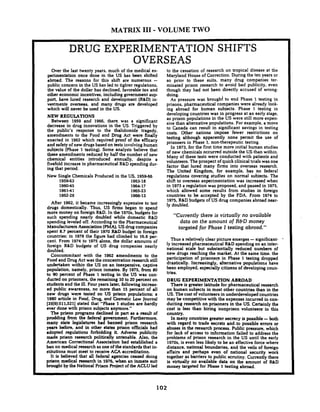 MATRIX I11 -VOLUME TWO
DRUG EXPERIMENTATION SHIFTS
OVERSEAS
Over the last twenty years, much of the medical ex-
perimentation once done in the US has been shifted
abroad. The reasons for this shift are numerous -
public concern in the US has led to tighter regulations,
the value of the dollar has declined. favorable tax and
other economic incentives, including government s u p
port. have lured research and development (R&D)in-
vestments overseas, and many drugs are developed
which will never be used in the US.
NEW REGULATIONS
Between 1959 and 1966, there. was a significant
decrease in drug innovations in the US. Triggered by
the public's response to the thalidomide tragedy,
amendments to the Food and Drug Act were finally
enacted in 1962 which required proof of the efficacy
and safety of new drugsbased on tests involvinghuman
subjects (Phase 1 testing). Some analysts believe that
these amendments reduced by half the number of new
chemical entities introduced annually, despite a
fivefold increase in pharmaceutical R&Dspending dur-
ing that period.
New Single Chemicals Produced in the US. 195466
1959-63 1963-18
1960-45 1964-17
196141 196523
1962-28 1966-13
After 1962, it became increasingly expensive to test
drugs domestically. Thus. US firms began to spend
more money on foreign R&D.In the 1970s, budgets for
such spending nearly doubled while domestic R&D
spending leveled off. According to the Pharmaceutical
Manufacturers Association (PMA). US drug companies
spent 8.7 percent of their 1970 R&D budget in foreign
countries: in 1978 the figure had climbed to 16.8 pet-
cent. From 1974 to 1975 alone. the dollar amounts of
foreign R&D budgets of US drug companies nearly
doubled.
Concommitant with the 1962 amendments to the
Food and Drug Act was the concentration research still
undertaken within the US on an inexpensive, captive
population, namely, prison inmates. By 1975, from 80
to 90 percent of Phase 1 testing in the US was con-
ducted on prisoners. the remaining 10 to 20 percent on
students and the ill. Four years later. following increas-
ed public awareness, no more than 15 percent of all
new drugs were tested on US prison populations: a
1980 article in Food, Drug. and Cosmetic Low Journal
[35(9):511,521] stated that "Phase 1 studies are hardly
ever done with prison subjects anymore."
The prison programs declined in part as a result of
prodding from the federal government Furthermore,
many state legislatures had banned prison research
years before, and in other states prison officials had
adopted regulations forbidding it. Adverse publicity
made prison research politically untenable. Also, the
American Correctional Association had established a
ban on medical research as one of the standards that in-
stitutions must meet to receive ACA accreditation.
It is believed that all federal agencies ceased doing
prison medical research in 1976, when an inmate suit
brought by the National Prison Roject of the ACLU led
to the cessation of research on tropical disease at the
Maryland House of Correction. During the ten years or
so prior to these suits, many drug companies ter-
minated prison research to avoid bad publicity, even
though they had not been directly accused of wrong-
doing.
As pressure was broughi to end Phase 1 testing in
prisons, pharmaceutical companies were already look-
ing abroad for human subjects. Phase 1 testing in
developing countries was in progress at an early stage.
as prison populations in the US were still more expen-
sive than alternative populations. For example, a move
to Canada can result in significant savings in testing
costs. Other nations impose fewer restrictions on
testing although apparently none permit the use of
prisoners in Phase 1. non-therapeutic testing.
In 1973..for the first time more initial human studies
of new chemicals occurred outside the US than within.
Many of these tests were conducted with patients and
volunteers. The prospect of quick clinical trials was one
factor that lured many firms into overseas research.
The United Kingdom, for example, has no federal
regulations covering studies on normal subjects. The
shift to ovexseas experimentation was increased when
in 1973 a regulation was proposed. and passed in 1975.
which allowed some results from studies in foreign
countries to be accepted by the FDA. From 1974 to
1975. R&Dbudgets of US drug companies abroad near-
ly doubled.
"Currently there is virtually no available
data on the amount of R&D money
targeted for Phase I testing abroad."
Thus a relativelv clear picture emerges -sinnificant-
ly increased pharmaceu&al R&Dspeiding onan inter-
national scale but substantially reduced numbers of
new drugs reaching the market. At the same time. the
participation of prisoners in Phase 1 testing dropped
drastically. Increasingly, alternative populations have
been employed, especially citizens of developing coun-
tries.
DRUG EXPERIMENTATION ABROAD
There is greater latitude for pharmaceutical research
on human subjects in most other countries than in the
US. The cost of volunteers in underdeveloped countries
may be competitive with the expenses incurred in con-
ducting research on prisoners in the US. Certainly the
cost is less than hiring nonprison volunteers' in this
country,
In many countries greater secrecy is possible -both
with regard to trade secrets and.to possible errors or
abuses in the research process. Public pressure, which
for lack of access to information failed to address the
problems of prison research in the US until the early
1970s. is even less likely to be an effective force where
distance, national boundaries, and the veils of foreign
affairs and perhaps even of national security work
together as barriers to public scrutiny. Currently there
is virtually no available data on the amount of W D
money targeted for Phase 1 testing abroad.
 