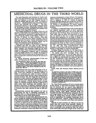 MATRIX I11 -VOLUME TWO
MEDICINAL DRUGS IN THE THIRD WORLD
The most frequently used remedies for health prob-
lems in the Third World are drugs and vaccines. Evans,
Hall, and Warford, in the New England Journal of
Medicine (NEJM)[305(19):1120],write. "In looking to
the future. ..[health]problems may [result from the]ex-
cessive and irrational use of drugs.. ." The phar-
maceuticals industry is a big foreign exchange earner
for developed countries. Developing countries, where
70 percent of the world's population live, produce only
7 percent of the drugs they consume.
The average expenditures on drugs is from 40 to 60
percent of total health care expenditures. From 1965to
1976, international commerce in pharmaceuticals in-
creased from $1.2 billion to $4.5 billion. Today it is in
the tens of billions. In Latin America. drug sales
amount to more than $1.5 billion annually, and are
doubling every five years. Twenty multinational firms
dominate the entire Latin American market, and in
Brazil and Colombia control 88 percent of it.
About half of all deaths in Third World countries are
of children less than five years of age. Diarrhea.
respiratory infections, and infectious diseases (e.g.. dip
theria, measles. and whooping cough) are the major
causes of death. These ailments can be effectively con-
trolled by inexpensive measures used in developed
countries [NEJM 3OS(l9):11171. Instead, the budgets of
many Third World countries go to the purchase of ex-
pensive drugs often of dubious utility for the majority of
the people.
Dr. Milton Silverman, pharmacologist (U-Cal) and
author of Prescription for Death, says
The pharmaceutical industry has done h r more ood than
harm. ..But it is not perfect;and the pncticcr that 1$ave been
worrying about. .. are no trifling problem. It concerns hun-
dreds of thousands of people a year in the Third World. and it
is a blemish on an industry which is grossing ules in the tens
of billions of dollus a y w (Richter. Pcstidda and P i : For
Expod Only. 1981:4-53.
Multinational firms have taken advantage of the in-
creasing concern for health care in developing coun-
tries. Firms have admitted to spending millions of
dollars in promotion and "gifts" to secure contracts
with government health services. Once companieshave
secured contracts they sell drugs that are banned or
restricted in other countries, and dump drugs on Third
World markets whose expiration dates are near. In Tan-
zania, for example, a British doctor found a 45-year
supply of a Hoechst antibiotic that has a shelf life of 2
years under ideal conditions and probably only 6
months in the tropics. In addition. companies mark up
the price of their product many times its cost; mark-ups
in Colombia have been reported as high as 6000 per-
cent.
Multinationals promote their products not only to
governments but also to individual purchasers. In
Colombia there is a drug promoter for each doctor; in
Brazil there is one for every three doctors.
In an attempt to increase sales,pharmaceutical com-
panies change the maximum recommended dosage of
drugs whenever possible. Wellcome, for example, sells
its migraine drug Migril with a maximum of 10mglwk
in the US. 12mglwk in the UK. and 24 mglwk in Africa
and Asia. Glaxo's combination antibiotic, Gueanimycin
Suspension Forte, has a maximum dosagetwice as high
in LDC's as it has in the UK. Moreover, drug companies
frequently understate a drug's side effects and in many
instances misrepresent a drug's efficacy. For example.
Glaxo's version of Meclizine (Bonine),Ancoloxin, was
sold in Malaysia in 1979 for control of morning
sickness although research has caused the US FDA to
recommend it not be used for pregnant women. In the
US. Bonine is recommended for motion sickness;
perhaps Malaysian authorities simply misread the in-
dications.
In addition to restricted drugs, birth control devices
and medical equipment (such as X-ray machines)
banned or severely restricted in the US are often ship
ped abroad. The US Food. Drug. and Cosmetic Act of
1938, which does not allow the exportation of drugs
that are banned in the US, is easily circumvented.
Because these regulations do not apply to drugs pro-
duced by foreign subsidiaries, developing countries can
still provide convenient markets for products that could
not be exported directly from the US. Investment by US
pharmaceutical firms in other countries increased in
the 1970s-precisely when more drugs were banned in
the US. (See also Drug Experimentation Shifts
Overseas.) It was at this time that the international traf-
ficking in drugs began to expand dramatically.
Tracking foreign investments by US drug firms is
rather like a shell game: now you see it, now you don't
- but mainly you don't. European firms, unen-
cumbered by legislation. are, by and large, free to ex-
port unapproved drugs manufactured domestically,
and in effect can ship abroad any substance that they
can sell. Furthermore, some substances, such as an-
tibiotics, which are not officially classified as drugs,
can be banned in the US and still sold abroad. (In Mex-
ico. for example. 2178 brands of antibiotics are sold. in-
cluding 144 brands of ampicillin and 196 of tetracyc-
line, both of which are available only by prescription in
the US.)
Evans. Hall. and Warford (NEJM 305(19):1121-22)
write,
The im rtance of drugs to the quality of health care. to the
crdibfiy of community health workers. to the dewlo ment
of iatrogenic disease (for example from toxid or antibotic-
rasirturt microorl(misms) md to the cost o f X d t h services
makes it imperative that developing countries establish better
mechanisms for assessing drug requirementsm d for purchar-
ing. quality contml. storage. and distribution of drugs. Ex-
perience in Tanzania and Ghana indicates that savings up to
2r t ofthe budget for pharmaceuticalscould ba achiev-
y promotang ~enericalternatwes and introduction of con-
trols .gunst overproduction.
Yet, Third World countries will not or cannot police
all the imports. A 1976 Ford Foundation study found
that 36 countries did not require drug registration
before marketing began; 61others (including Brazil) in-
sisted only that the drug be licensed and sold in the ex-
porting country. Even tightly restricted drugs are
licensed and sold. Pharmaceutical companies can im-
port drugs banned in the US into these 64 countries
simply by routing them through countries which re-
quire no registration. For example. Guatemala, which
has few restrictions, "exports" drugs to Brazil that are
banned for use in countries where they were manufac-
tured.
Officials in some countries are willing to accept the
health risks that certain drugs represent. Ghanan of-
ficials, for example. see the country's population explo-
sion as potentially more dangerous than the risks of
birth control pills with high estrogen levels. Given that
 