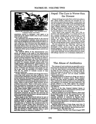 MATRIX I11 - VOLUME TWO
Medicine sold in the public market -Isiro. northeastern Zwre
O Edward Tronick. AnthrePhoto
population control is necessary. what needs to be
measured is the relative health costs of each available
form of birth control.
Yet, politicians and planners decide on the national
choice of contraceptive methods, whose short-term ef-
fects may be dangerous and whose long-term effec:s re-
main unknown. Such decisions have their greatest im-
pact on the poor who. in much of the Third World. are
ethnically distinct from the ruling elite. Thus this type
of population control can be seen as another example of
a dominant ethnic group strengthening its control over
other groups.
The research efforts of the pharmaceutical com-
panies are geared to the needs of the industrialized
countries. In some of the more advanced Third World
countries. such as Mexico and Argentina. less than one
percent of drug companies' sales are spent on research.
Under these circumstances. the Third World receives
technology that. even when useful, does not fully meet
its needs. For example. although millions suffer from
Chagas disease. schistosomiasis. trypanosomiasis, and
onchocerciasis, little money or effort is spent to find
cures. There is little incentive on the part of drug com-
panies to develop new therapies when people are will-
ing to pay. often the equivalent of a family's weekly
food bill, for useless or multiple courses of inap
propriate medicines.
To date. attempts to confront and change the interna-
tional drug trade system have been ineffective. Some
countries have attempted to counter the high cost of im-
ported medicines, the dumping of thousands of brands.
and the inappropriateness of imported medicines for
local ailments by nationalizing the pharmaceuticals in-
dustry. India is a case in point. There, however. serious
problems have arisen. There is little quality control -
some formulations containing only one percent of the
ingredient they are supposed to contain. others have
none. Some contain higher proportions than the for-
mulation is to have. Many times no expiration date is
fixed on the product. Finally. Third World phar-
maceutical companies do not have the resources and
rarely the personnel and facilities to develop medicines
appropriate to local ailments.
Many paople in.the Third World still die for lack of
medicines, thougb drugs for illnessesof the wealthy are
readily available. In August 1979. 93 babies in a single
maternity clinic in Bogota died for lack of medicine.
One physician in Tanzania has complained about the
promotion of luxury drugs when malnutrition is so
much more critical. "Ourpeople do not need vitamins.
They need calories, they need protein. they need food.
They are starving to death. Inducing them to spend
their little money on vitamins is indecent." 0
Nepal: The Cure is Worse than
the Disease
Almost all drugs have side effects which are undesire-
able. When modern medicines are misused the cure
may often be worse than the disease. In some cases. this
may be avoided by knowledge of the predisposing risks
such as genetic makeup. concurrent use of other drugs.
organ disease (especially kidney or liver), previous
allergic reactions to chemically related drugs, etc.. so
'that doses. intervals, or formulations may be adjusted
for the individual or other drugs substituted.
Third World drug suppliers often have little ex-
perience with these problems. In a remote area of Ne-
pal. a patient thought he had conjunctivitus. A iocal
drug supplier recommended the use of antibiotic eye
drops for ten days. During the firs! three days of
therapy the problem steadily worsened; his eyes
became red and swollen. there was constant tearing.
and the cornea became cloudy. causing blurred vision.
The man returned to the "pharmacy" where he was .
advised to double the dose. Over the next week. he
developed a fever. severe eye pain, and the zornea
became opaque. resulting in blindness. After he discon-
tinued the therapy, the fever and pain subsided, but his
vision never returned. He had suffered from an irrever-
sible allergic reaction to an unnecessary medication. 3
The Abuse of Antibiotics
The overuse of such antibiotics as penicillin and t e
tracycline has dramatically reduced their effectiveness.
In the US, some doctors overuse antibiotics, prescrib-
ing them for such ailments as the common cold, for
which the drugs are not effective. In the Third World.
antibiotics are a cure-all: and are mostly available
without prescription.
Repeated exposure of bacteria to drugs can result in
the development of resistant strains. These resistant
bacteria can then spread throughout the population.
Thus, treatment for some diseases is now more difficult
and expensive. For example. one type of penicillin. 100
percent effective in the 1940s against the common
Staphylococcus aureus bacterium. is now only 10 per-
cent effective.
Doctors at the New England Medical Center in
Boston recently called for international controls to halt
the indiscriminate use of antibiotics.
When an antibiotic is no longer effective,others must
be developed to deal with the new resistant forms of the
disease. According to Dr. George lacoby. Jr.. an
associate professor of medicine at Harvard. these
methods often cost more and have side effects. For ex-
ample. the n m drug needed to successfully treat Staph-
ylococcus aureus bacterium is 10 times as expensive as
the original penicillin.
Reduced effectiveness of these drugs costs lives. In
the Third World. Dr. Jacoby said. "If you don't hit the
bacteria with the right antibiotic the first time you don't
get a second try. The infant dies." 0
[Source: The New York Times 6 August 1981)
 