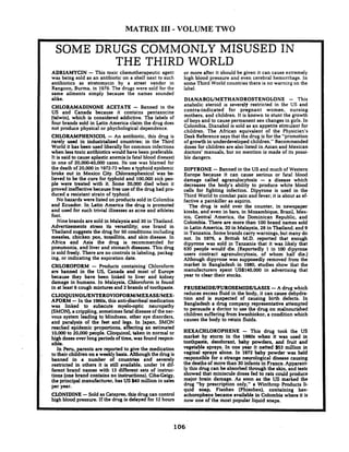 MATRIX I11- VOLUME TWO
SOME DRUGS COMMONLY MISUSED IN
THE THIRD WORLD
ADRLAMYCIN -This toxic chemotherapeutic agent
was being sold as an antibiotic on a shelf next to such
antibiotics as stretomycin by a street vendor in
Rangoon. Burma. in 1979. The drugs were sold for the
same ailments simply because the names sounded
alike.
CHLORAMADINONE ACETATE - Banned in the
US and Canada because it contains pentazocine
(talwin). which is considered addictive. The labels of
four brands sold in Latin America claim the drug does
not produce physical or phychological dependence.
CHLORAMPHENICOL -An antibiotic. this drug is
rarely used in industrialized countries; in the Third
World it has been used liberally for common infections
when less toxic antibiotics would have been preferable.
It is said to cause aplastic anemia (a fatal blood disease)
in one of 2 0 . ~ 0 . 0 0 0cases. Its use was blamed for
the death of 20,000in 3972-73when a typhoid epidemic
broke out in Mexico City. Chioramphenicol was be-
lieved to be the cure for typhoid and 100,000sick pet+
ple were treated with it. Some 20.000 died when it
proved ineffective because free use of the drug had pro-
duced a resistant strain of typhoid.
No hazards were listed on products sold in Colombia
and Ecuador. In Latin America the drug is promoted
and used for such trivial illnesses as acne and athletes
foot.
Nine brands are sold in Malaysia and 30 in Thailand.
Advertisements stress its versatility; one brand in
Thailand suggests the drug for 50 conditions including
measles, chicken pox, tonsillitis. and skin disease. In
Africa and Asia the drug is recommecded for
pneumonia, and liver and stomach diseases. This drug
is sold freely. There are no controls in labeling, packag-
ing, or indicating the expiration date.
CHLOROFORM - Prqducts containing' Chloroform
are banned in the US. Canada and most of Europe
because they have been linked to liver and kidney
damage in humans. In Malaysia, Chloroform is found
in at least 6 cough mixtures and 2 brands of toothpaste.
CLIOQUINOLlENTEROVIOFORMlMEXASE/MEX-
AFORM -In the 1960s. this anti-diarrheal medication
was linked to subacute myelwptic neuropathy
(SMON'),a crippling, sometimes fatal disease of the ner-
vous system leading to blindness, other eye disorders.
and paralysis of the feet and legs. In Japan, SMON
reached epidemic proportions. affecting an estimated
10,000to 20.000 people. Clioquinol. taken in normal or
high doses over long periods of time. was found respon-
sible.
In Peru, parents are reported to give the medication
to their children on a weekly basis. Although the drug is
banned in a number of countries end severely
restricted in others it is still available, under 14 dif-
ferent brand names with 13 different sets of instruc-
tions (one brand contains no instructions). Ciba-Geigy.
the principal manufacturer, has US $40 million in sales
per year.
CLONIDINE -Sold as Catapres, this drug can control
high blood pressure. If the drug is delayed for 12 hours
or more after it should be given it can cause extremely
high blood pressure and even cerebral hemorrhage. In
some Third World countries there is no warning on the
label.
DIANABOUMETHANDROSTENOLONE - This
anabolic steroid is severql) restricted in the US and
contra-indicated for pregnant women, nursing
mothers, and children. It is known to stunt the growth
of boys and to cause permanent sex changes in girls. In
Colombia. Dianabol is sold as an appetite stimulant for
children. The African equivalent of the Physician's
Desk Reference says that the drug is for the "promotion
of growth in underdeveloped children." Recommended
doses for children are also listed in Asian and Mexican
doctors' manuals, but no mention is made of its possi-
ble dangers.
DIPYRONE -Banned in the US and much of Western
Europe because it can cause serious or fatal blood
damage called agranulocytosis - a disease which
decreases the body's ability to produce white blood
cells for fighting infection. Dipyrone is used in the
Third World to combat pain and fever; it is about as ef-
fective a painkiller as aspirin.
The drug is sold over the counter, in newspaper
kiosks, and even in bars, in Mozambique, Brazil. Mex-
ico. Central America, the Dominican Republic, and
Colombia. There are more than 100 brand names sold
in Latin America, 20 in Malaysia, 28 in Thailand, and 9
in Tanzania. Somebrands carry warnings, but many do
not. In 1976, a British M.D. reported that enough
dipyrone was sold in Tanzania that it was likely that
630 people would die. (Reportedly 1 in 100 dipyrone
users contract agranulocytosis, of whom half die.)
Although dipyrone was supposedly removed from the
market in Bangladesh in 1980, studies show that the
manufacturers spent USS140,OOO in advertising that
year to clear their stocks.
FRUSEMIDWUROSEMIDULASIX -A drug which
reduces excess fluid in the body. it can cause dehydra-
tion and is suspected of causing birth defects. In
Bangladesh a drug company representative attempted
to persuade a doctor to use the drug on malnourished
children suffering from kwashiokor, a condition which
causes the body to retain fluids.
HEXACHLOROPHENE - This drug took the US
market by storm in the 1960s when it was used in
toothpaste, deodorant. baby powders. and fruit and
vegetable sprays. In one year it netted $53 million in
vaginal sprays alone. In 1972 baby powder was held
responsible for a strange neurological disease causing
the deaths of more than 30 infants in France. Apparent-
ly this drug can be absorbed through the skin, and tests
showed that miniscule doses fed to rats could produce
major brain damage. As soon as the US marked the
drug "by prescription only." a Winthrop Products li-
quid soap, Fisohex (Phisohex), containing hex-
achorophene became available in Colombia where it is
now one of the most popular liquid soaps.
 