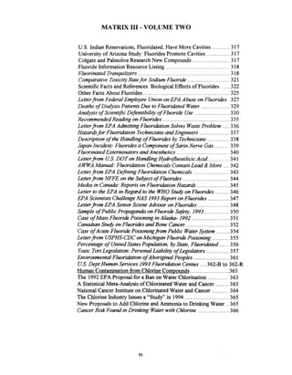 MATRIX I11 .VOLUME TWO
............. .U S Indian Reservations. Fluoridated. Have More Cavities 317
...............University of Arizona Study:Fluorides Promote Cavities 317
.........................Colgate and Palmolive ResearchNew Compounds 317
...........................................Fluoride Information Resource Listing 318
..............................................................Fluorinated Tranquilizers 318
............................Comparative ToxicityRatefor Sodium Fluoride 321
......ScientificFacts and References:BiologicalEffects of Fluorides 322
..........................................................Other Facts About Fluorides 325
Letterfrom FederalEmployee Unionon EPA Abuse on Fluorides . 327
...................Deaths of DiaIysis PatientsDue to Fluoridated Water 329
........................AnaIysis of ScientzjicDefensibility of Fluoride Use 330
.............................................RecommendedReading on Fluorides 335
.....Letterfrom EPA Admitting Fluoridation Solves WasteProblem 336
....................Hazarhfor Fluoridation TechniciansandEngineers 337
..............Description of the Handling of Fluorides by Technicians 338
Japan Incident: Fluoridesa Componentof SarinNerve Gas ......... 339
...................................Fluorinated ExterminatorsandAnesthetics 340
..............Letterfrom U.S.DOT on HandIing Hydro~uosilicicAcid 341
....AW AManual: Fluoridation ChemicalsContainLead &More 342
........................Letterfrom EPA DeJiningFluoridation Chemicals 343
...............................Letterfrom NFFE on the Subject of Fluorides 344
......................Media in Canada:Reports on FluoridationHazarak 345
Letter to the EPA inRegard to the W O Study on Fluorides ......... 346
EPA ScientistsChallengeNAS 1993Report on Fluorides .............. 347
Letterfrom EPA Senior Sczene Advisor on Fluorides ..................... 348
................Sample of Public Propaganda on Fluoride Safety. 1993 350
.........................Case ofMass Fluoride Poisoning inAlash- 1992 351
.............................CanadianStudy onFluorides andBone Cancer 352
.........Case of Acute Fluoride Poisoningfrom Public WaterSystem 354
...........Letterfrom USPHS-CDConMichigan Fluoride Poisoning 355
Percentage of UnitedStatesPopulation, by State, Fluoridated ...... 356
...............Toxic TortLegislation: PersonalLiability of Legslators 357
Environmental Fluoridation of Aboriginal Peoples ........................ 361
U.S.Dept Human Services 1993Fluoriabtion Census .....362-B to 362-R
..........................Human contaminationfrom Chlorine Compounds 363
..............The 1992 EPA Proposal for a Ban on Water Chlorination 363
.........A Statistical Meta-Analysis of ChlorinatedWater and Cancer 363
...........National Cancer Institute on ChlorinatedWater and Cancer 364
..............................The Chlorine Industry Issues a "Study" in 1994 365
New Proposals to Add Chlorine and Ammonia to Drinking Water ..365
.....................CancerRisk Found in Drinking Waterwith Chlorine 366
 