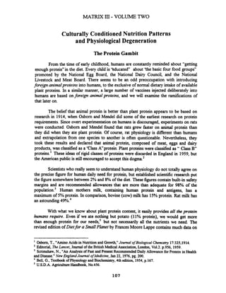 MATRIX III- VOLUME TWO
Culturally Conditioned Nutrition Patterns
and Physiological Degeneration
The Protein Gambit
From the time of early childhood, humans are constantly reminded about "getting
enough proteid'in the diet. Every child is 'tducated" about 'the basic four food groups"
promoted by the National Egg Board, the National Dairy Council, and the National
Livestock and Meat Board. There seems to be an odd preoccupation with introducing
foreign animalproteinsinto humans, to the exclusiveof normal dietary intake of available
proteins. In a similar manner, a large number of vaccines injected deliberately into
humans are based onforeign animalproteins, and we will examine the ramifications of
that later on.
The belief that animal protein is better than plant protein appears to be based on
research in 1914, when Osborn and Mendel did some of the earliest research on protein
requirements. Since overt experimentation on humans is discouraged, experiments on rats
were conducted. Osborn and Mendel found that rats grew faster on animal protein than
they did when they ate plant protein. Of course, rat physiology is different than humans
and extrapolation fiom one species to another is often questionable. Nevertheless, they
took these results and declared that animal protein, composed of meat, eggs and dairy
products, was classified as a 'Class Kprotein. Plant proteins were classified as " Class B"
proteins.1 These ideas of rigid classes of proteins were discarded in England in 1959, but
the American public is still encouragedto accept this dogma.'
Scientistswho really seem to understand human physiology do not totally agree on
the precise figure for human daily need for protein, but established scientific research put
the figure somewherebetween 2% and 8% of the diet. These figures contain built-in safety
margins and are recommended allowances that are more than adequate for 98% of the
population.3 Human mothers milk, containing human protein and antigens, has a
maximum of 5% protein. In comparison, bovine (cow) milk has 15%protein. Rat milk has
an astounding 49%.4
With what we know about plant protein content, it easily provides all the protein
humans require. Even if we ate nothing but potato (11% protein), we would get more
than enough protein for our needs,' but not necessarily all the nutrients we need. The
revised edition ofDietfor a Small Planet by Frances Moore Lappe contains much data on
Osborn, T.,"AminoAcids in Nutrition and Growth,"Journal of Biological Chemistry l7:325,1914.
Editorial, TheLancet, Joumal of the BritishMedical Association, Landon, Vo1.2.p.956, 1959.
Scrimshaw,N., "AnAnalysis of Past and Present Recommended Daily Allowance for Protein in Health
andDisease."New England Journal ofMedicine, Jan 22, 1976,pg. 200.
Bell, G., Textbook ofPhysiology and Biochemistry, 4th edition, 1954,p.167.
U.S.D.A.Agriculture Handbook,No.456.
 