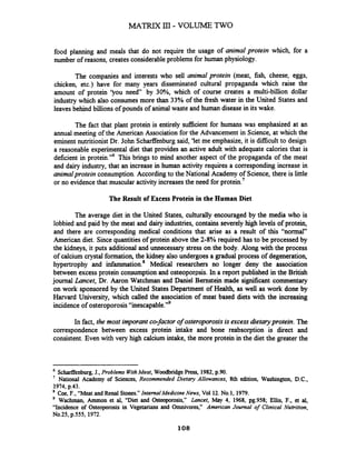 food planning and meals that do not require the usage of animal protein which, for a
number of reasons, creates considerableproblems for human physiology.
The companies and interests who sell animal protein (meat, fish, cheese, eggs,
chicken, etc.) have for many years disseminated cultural propaganda which raise the
amount of protein 'you need by 30%, which of course creates a multi-billion dollar
industry which also consumes more than 33% of the fiesh water in the United States and
leavesbehind billions of pounds of animal waste and human diseasein its wake.
The fact that plant protein is entirely sacient for humans was emphasized at an
annual meeting of the American Association for the Advancement in Science, at which the
eminent nutritionist Dr. John Schaflenburgsaid, 'let me emphasize, it is difficult to design
a reasonable experimental diet that provides an active adult with adequate calories that is
deficient in protein."6 This brings to mind another aspect of the propaganda of the meat
and dairy industry, that an increase in human activity requires a corresponding increase in
animalproteinconsumption.Accordingto the National Academy of Science, there is little
or no evidence that muscular activity increasesthe need for protein.7
The Result of Excess Protein in the Human Diet
The average diet in the United States, culturally encouraged by the media who is
lobbied and paid by the meat and dairy industries, contains severely high levels of protein,
and there are corresponding medical conditions that arise as a result of this "normal"
American diet. Sincequantitiesof protein above the 2-8% required has to be processed by
the kidneys, it puts additional and unnecessary stress on the body. Along with the process
of calcium crystal formation,the kidney also undergoes a gradual process of degeneration,
hypertrophy and infammation.' Medical researchers no longer deny the association
between excess protein consumption and osteopormis. In a report published in the British
journal Lancet, Dr. Aaron Watchman and Daniel Bernstein made si@cant commentary
on work sponsored by the United StatesDepartment of Health, as well as work done by
Harvard University, which called the association of meat based diets with the increasing
incidence of osteroporosis"ines~a~able."~
In fact, the most imporant co-factorof osteroporosisis excess dietaryprotein. The
correspondence between excess protein intake and bone reabsorption is direct and
consistent. Even with very high calcium intake, the more protein in the diet the greater the
ScharfEenburg,J., Problems WithMeat, WoodbridgePress, 1982,p.90.
7
National Academy of Sciences, Recommended Dietary Allowances, 8th edition, Washington, D.C.,
1974,p.43.
* Coe, F., "Meat and Renal Stones."Internal Medicine News, Vol 12.No.1, 1979.
Wachman, Ammon et al, "Diet and Osteoporosis," Lancet, May 4, 1968, pg.958; Ellis, F., et al,
"Incidence of Osteoporosis in Vegetarians and Omnivores," American Journal of Clinical Nutrition,
No.25, p.555, 1972.
 
