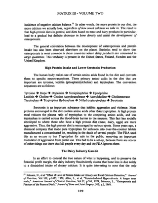incidence of negative calcium balance.'' In other words, the more protein in our diet, the
more calcium we actually lose, regardless of how much calcium we take in. The result is
that high-protein diets in general, and diets based on meat and dairy products in particular,
lead to a gradual but dehite decrease in bone density and assist the development of
osteoporosis.
The general correlation between the development of osteroporosis and protein
intake has also been observed elsewhere on the planet. Statistics tend to show that
osteoporosis is most common in those countries where dairy products are consumed in
large quantities. This tendency is present in the United States, Finland, Sweden and the
United Kingdom.
High Protein Intake and Lower Serotonin Production
The human body makes use of certain amino acids found in the diet and converts
them to specific neurotransmitters. Three primary amino acids in the diet that are
important are tyrosine, lecithin (phosphatidylcholine) and tryptophan. The conversion
sequences are as follows:
Tyrosine +Dopa +Doparnine +Norepinephrine 3Epinephrine
Lecithin +Choline +Choline Acetyltransferase .)Acetylcholine+Cholinesterase
Tryptophan +TryptophanHydroxylase ..) 5-Hydroxytryptophan +Serotonin
Serotonin is an important substance that inhibits aggression and violence. Most
proteins encouraged in the diet contain amino acids other than tryptophan. A high protein
meal reduces the plasma ratio of tryptophan to the competing amino acids, and less
tryptophan is carried across the blood-brain barrier to the neurons. This fact has socially
developed to where those who have a high protein diet (meat, dairy, eggs) are more
aggressive. Thus, the high protein diet is encouraged in various sports. Someyears ago, a
chemical company that made pure tryptophan for inclusion into over-the-counter tablets
manufactwed a contaminated lot, resulting in the death of several people. The FDA used
this as an excuse to ban Tryptophan for sale to the public, removing an important
modulator of aggressionfrom public use. This had to be a set-up, because there are scores
of other things out there that kill people every day and the FDA ignoresthem.
The Dairy Industry Gambit
In an effort to conceal the true nature of what is happening, and to preserve the
financial profit margin, the dairy industry fraudeulently claims that bone loss is due solely
to a diminished intake of dietary calcium. It is quite interesting to note that the only
-I0 Johnson, N., et al "Effect of Level ofProteinIntake on Urinary andFecal Calcium Retention," Journal
of Nutrition, Vol 100, p.1425, 1970; Allen, L., et al, "Protein-Induced Hypercaicuria: A longer term
study" American Journal of Clinical Nutrition, Vo1.32,p.741, 1979; Solomon, L., "Osteoporosis and
Fracture of the Femoral Neck,"Journal ofBone andJoint Surgey, 50B,p.2, 1968.
 