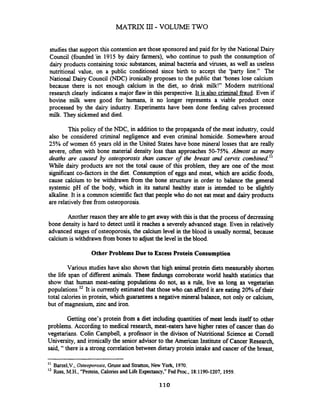 MATR.IX III- VOLUME TWO
&dies that supp0x-tthis contention are those sponsored and paid for by the National Dairy
Council (founded'in 1915 by dairy farmers), who continue to push the consumption of
dairy products containing toxic substances, animal bacteria and viruses, as well as useless
nutritional value, on a public conditioned since birth to accept the 'party line." The
National Dairy Council (NDC) ironically proposes to the public that 'bones lose calcium
because there is not enough calcium in the diet, so drink milk!" Modem nutritional
research clearly indicates a major flaw in this perspective. It is also criminal fraud. Even if
bovine milk were good for humans, it no longer represents a viable product once
processed by the dairy industry. Experiments have been done feeding calves processed
milk. They sickened and died.
This policy of the NDC, in addition to the propaganda of the meat industry, could
also be considered criminal negligence and even criminal homicide. Somewhere aroud
25% of women 65 years old in the United States have bone mineral losses that are really
severe, often with bone material density loss than approaches 50-75%. Almost as many
deaths are caused by osteoporosis than cancer of the breast and cervix combined."
While dairy products are not the total cause of this problem, they are one of the most
significant co-factors in the diet. Consumption of eggs and meat, which are acidic foods,
cause calcium to be withdrawn fiom the bone structure in order to balance the general
systemic pH of the body, which in its natural healthy state is intended to be slightly
alkaline. It is a common scientificfact that people who do not eat meat and dairy products
are relatively free from osteoporosis.
Another reason they are able to get away with this is that the process of decreasing
bone density is hard to detect until it reaches a severely advanced stage. Even in relatively
advanced stages of osteoporosis, the calcium level in the blood is usually normal, because
calcium is withdrawn from bones to adjust the level in the blood.
Other Problems Due to Excess Protein Consump'tion
Various studies have also shown that high animal protein diets measurably shorten
the life span of different animals. These findungs corroborate world health statistics that
show that human meat-eating populations do not, as a rule, live as long as vegetarian
populations.l2 It is currentlyestimated that thosewho can afford it are eating 20% of their
total calories in protein, which guarantees a negative mineral balance, not only or calcium,
but of magnesium, zinc and iron.
Getting one's protein fiom a diet including quantities of meat lends itself to other
problems. According to medical research, meat-eaters have higher rates of cancer than do
vegetarians. Colin Campbell, a professor in the divison of Nutritional Science at Cornell
University, and ironicallythe senior advisor to the American Institute of Cancer Research,
said, "there is a strong correlationbetween dietary protein intake and cancer of the breast,
" Barzel,V.,Osteoporosis,Grune and Stratton, New York, 1970.
'' Ross, M.H.,"Protein, CaloriesandLife Expectancy,"Fed Proc., 18:1190-1207, 1959.
110
 