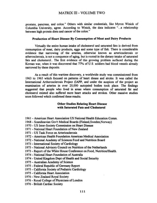 prostate, pancreas, and colon." Others with similar credentials, like Myron Winick of
Columbia University, agree. According to Winick, the data indicates "...a relationship
between high protein diets and cancer of the colon."
Production of Heart Disease By Consumption of Meat and Dairy Products
Virtually the entire human intake of cholesterol and saturated fats is derived fiom
consumption of meat, dairy products, eggs and some type of fish. There is considerable
evidence that narrowing of the arteries, otherwise known as arteriosclerosis or
atherosclerosis, is not a conquence of aging, but is rooted in the dietary intake of saturated
fats and cholesterol.. The first evidence of this growing problem surfaced during the
Korean war, when it was discovered that 77% of U.S. soldiers had blood vessels already
narrowed by these deposits.
As a result of this wartime discovery, a worldwide study was commissioned fiom
1963 to 1965 which focused on patterns of heart diease and stroke. It was called the
International Artherosclerosis Project (IAPP, and under the auspices of the project an
examination of arteries in over 20,000 autopsied bodies took place. The findings
suggested that people who lived in areas where consumption of saturated fat and
choleserol existed also suffered more heart attacks and strokes. Other massive studies
soon followed which confirmed these results.
Other Studies Relating Heart Disease
with SaturatedFats and Cholesterol
1961 - American Heart Association US National Health Education Comm.
1968 - ScandinavianGov't MedicalBoards (Fiiand,Sweden,Norway)
1970 -US Inter-Society Commission on Heart Disease
1971 -National Heart Foundation of New Zealand
1971 - US Task Force on Arteriosclerosis
1972 -AmericanHealth Foundation American Medical Association
1972 -National Academy of SciencesFood and Nutrition Board
1973 -International Societyof Cardiology
1973 -National Advisory Council on Nutrition of the Netherlands
1973 -Report of the White House Conferenceon Food, NutritionIHealth.
1974 -National Heart Foundation of Australia
1974 -United KingdomDept of Health and Social Security
1975 -Australian Academy of Science
1975 -Federal Republic of GermanyReport
1975 -California Society of Pediatric Cardiology
1975 -California Heart Association
1976 -New Zealand Royal Society
1976 -Royal College of Physiciansof London
1976 -British Cardiac Society
 