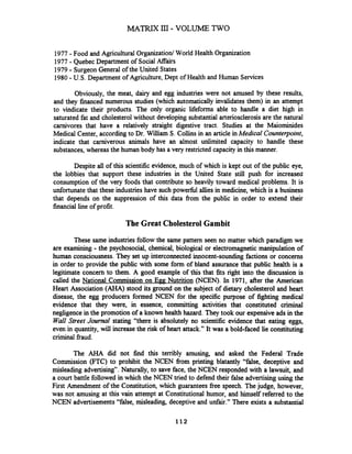 MATRIX III- VOLUME TWO
1977-Food and Agricultural Organization1World Health Organization
1977- Quebec Department of SocialAffairs
1979- Surgeon General of the United States
1980-U.S. Department of Agriculture, Dept of Health and Human Services
Obviously, the meat, dairy and egg industries were not amused by these results,
and they financed numerous studies (which automatically invalidates them) in an attempt
to vindicate their products. The only organic lifeforms able to handle a diet high in
saturated fat and cholesterol without developing substantial arteriosclerosisare the natural
carnivores that have a relatively straight digestive tract. Studies at the Maiominides
Medical Center, according to Dr. William S. Collins in an article inMedical Counterpoint,
indicate that carniverous animals have an almost unlimited capacity to handle these
substances,whereas the human body has a very restricted capacity in this manner.
Despite all of this scientsc evidence, much of which is kept out of the public eye,
the lobbies that support these industries in the United State still push for increased
consumption of the very foods that contribute so heavily toward medical problems. It is
unfortunate that these industries have such powefil allies in medicine, which is a business
that depends on the suppression of this data fiom the public in order to extend their
financial line of profit.
The Great Cholesterol Gambit
These same industries follow the same pattern seen no matter which paradigm we
are examining - the psychosocial, chemical, biological or electromagnetic manipulation of
human consciousness.They set up interconnected innocent-sounding factions or concerns
in order to provide the public with some form of bland assurance that public health is a
legitimate concern to them. A good example of this that fits right into the discussion is
called the National Commission on Egg Nutrition (NCEN). In 1971, after the American
Heart Association (AHA) stood its ground on the subject of dietary cholesterol and heart
disease, the egg producers formed NCEN for the specific purpose of fighting medical
evidence that they were, in essence, committing activities that constituted criminal
negligence in the promotion of a known health hazard. They took our expensive ads in the
Wall Street Journal stating "there is absolutely no scientific evidence that eating eggs,
even in quantity, will increasethe risk of heart attack." It was a bold-faced lie constituting
criminal fiaud.
The AHA did not h d this terribly amusing, and asked the Federal Trade
Commission (FTC) to prohibit the NCEN fiom printing blatantly "false, deceptive and
misleading advertising7'.Naturally, to save face, the NCEN responded with a lawsuit, and
a court battle followed in which the NCEN tried to defend their false advertisingusing the
First Amendment of the Constitution, which guarantees free speech. Thejudge, however,
was not amusing at this vain attempt at Constitutional humor, and himself referred to the
NCEN advertisements"false, misleading, deceptive and unfair." There exists a substantial
 