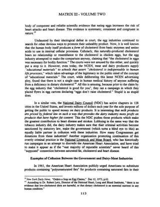 body of competent and reliable scientific evidence that eating eggs increases the risk of
heart attacks and heart disease. This evidence is systematic, consistent and congruent in
nature.l3
Undaunted by their ideological defeat in court, the egg industries continued to
search for other devious ways to promote their unhealthy product. Now, it is well known
that the human body itself produces afonn of cholesterol from basic enzymes and amino
acids to use in internal cellular processes. Cellularly, this naturally-produced cholesterol
bears no relationship or resemblance to the cholesterol in chicken eggs, but the egg
industry attempted to make the comparison anyway, claiming that "the cholesterol in eggs
was necessary for bodily function." The courtswere not amused by this either, and quickly
put a stop to it. However, even today, the NCEN, meat and dairy producers supply
"educationalmaterials" to schools that assert "cholesterol is indispensable to human
lifeprocesses, which takes advantage of the legitimacy in the public mind of the concept
of "educational materials." The court, while deliberating this latest NCEN advertising
ploy, found that there is not a single case in human medical history of anyone suffering
fiom a deficiencyin dietary chole~terol.'~All this is amusing, because prior to the claim by
the egg industry that "cholesterol is good for you", they ran a campaign in which they
placed flyers in egg cartons declaring "eggs don't raise cholesterol." Stupid is as stupid
does.
In a similar vein, the National Dairy Council (NDC) has active chapters in 128
cities in the United States, and invests millions of dollars each year for the sole purpose of
getting the public to spend money on dairy products. It is interesting that milkprudixts
are priced byfederal law in such a way that provides the dairy industry more profit on
products that have higherfat content. This the NDC pushes those products which make
the greatest contribution to heart disease and strokes. Lobbying in the same way that the
tobacco industry did, the dairy industry makes =re that their criminal activities become
sanctioned by statutory law, make the government (which turns a blind eye to this) an
equally liable partner in collusion with these industries. How many Congressmen get
donations fiom these industries? Another organization promoting continuation of this
overtly criminal practice is the National Livestock and Meat Board, who has historically
run campaigns in an attempt to discredit the American Heart Association, and have tried
to make it appear as if the "vast majority of reputable scientists" never heard of this
"supposed" connection between saturated fat, cholesterol and heart disease.
Examples of Collusion Between the Governmentand Dairy-Meat Industries
In 1961, the American Heart Association publicly urged Americans to substitute
products containing "polyunsaturated fats" for products containing saturated fats in their
l3NW YorkDaily News, "Ordersa StoponEgg Claims," Dec 12,1975,p.62.
l4 According to Dr. Robert Lwy,Director of the National Heart, Lung and Blood Institutte, "thereis no
evidence that lowcholesterol diets are harmful, or that dietary cholesterol is an essential nutrient in any
human condition."
113
 