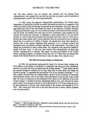 diet. The dairy industry was not amused, and colluded with the Federal Drug
Administration, who arranged for a new law that said that no product could be labelled as
polyunsaturated, even if it was 100%polyunsaturated.
In 1982, during the infamous Reagan-Bush administration, the United States
Department of Agriculture (USDA) was about the publish an article in its magazine Food
which was mildly critical of dietshigh in saturated fat and cholesterol. The meat, dairy and
egg lobbies got wind of this and brought the matter to the attention of Deputy Secretary
of Agriculture Richard Lyng, who was aformer president of the American Meat Institute,
and the article was deleted fiom that issue of Food. Eventually, Lyng weasled his way
upward and became the Secretary of Agriculture, which placed him in an even better
position to oversee what the government told the public and what it did not. The point is,
the fact that Lyng worked with or knew industrieswhom he was bound by law to regulate
placed him in a position of conflict of interest. He should have never been allowed to
become part of any agency regulating these industries. It is a common pattern that
permeates every government on Earth, especially in the United States. The public is not
calling the government to task on these issues. Any regulatory body should be staffed by
people who have never, or will ever, have contact with representatives of those they
oversee. Anything else is unethical. Then again, the entire government of the United
States, including Congress, is unethical in this way, isn't it? It stays that way because the
people of the United States do not take them to task, en masse. Do it, and do it now.
The 1984 Government Study on Cholesterol
In 1984, the government announced the result of a ten-year study costing over
$150 million on the subject of cholesterol. It concluded "the more you lower cholesterol
and fat in your diet, the more you reduce the risk of heart disease."" Some people say the
government indulged in collusion far too long. More than 20 years earlier, the AMA was
quoted as saying, "a vegetarian diet can prevent 97% of our coronary occlusions."'6 It is
also a matter of record that Dr. Charles Glueck, director of the University of Cincinnati
Lipid Research Center, one of the centers.that participated in the ten-year study, noted
that "for every 1% reduction in total cholesterol level, there is a 2% reduction of your risk
of heart disease." Columbia University cardiologist Robery Levy, who directed the entire
study, stated "if we can get everyone to lower cholesterol by 10-15% by cutting down on
fat and cholesterol in the diet, heart attack deaths in this country will decrease by 20 to
30%. This would save more lives in one year than are lost to motor vehicle accidents
over a ten year period.
-
IS
Walles,C..., "Hold the Eggs and Butter: Cholesterol is proved deadly and our diet may never be the
same," TimeMagazine, March26, 1984, p.56.
' ''Diet and Stressin Vascular Disease",Journal ofthe American MedicalAssociation, June 3, 1961.
 