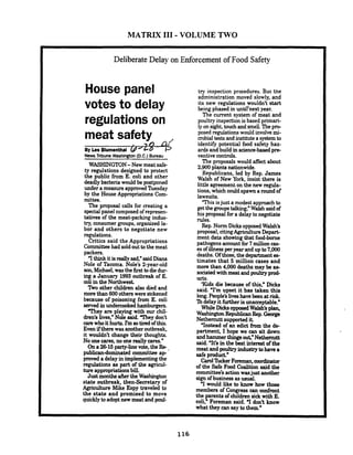 MATRIX I11 - VOLUME TWO
Deliberate Delay on Enforcement of Food Safety
House panel
votes to delay
regulations on
meat safety
?/)
By Les Blumenthal (#'Lo
NewsTribune Washington(D.C.) Bureau
WASHINGTON-New meat safe-
ty regulations designed to protect
the public from E. coli and other
deadly bacteria would be postponed
under a measure approved'Ihesday
by the House Appropriations Com-
mittee.
The proposal calls for creating a
specialpanel composedof represen-
tatives of the meat-packing indus-
try,consumer groups, organized la-
bor and others to negotiate new
regulations.
Critics said the Appropriations
Committeehad soldouttothe meat
packers.
4thinkit isreallysad," saidDiana
Nole of Tacoma. Nole's 2-year-old
son,Michael, wasthe first todiedur-
ing a January 1993outbreak of E.
coli in the Northwest.
l b o other children also died and
morethan 600others were sickened
because of poisoning from E. coli
served inundercooked hamburgers.
'They are playing with our chil-
dren's lives," Nole said. They don't
carewhoit hurts. Tm sotired of this.
Even ifthere was another outbreak,
it wouldn't change their thoughts.
No one cares,no onereally cares."
.Ona 26-15party-linevote, the Re-
publicandominated cornmittee a p
proved a delay in implementing the
regulations as part of the agricul-
ture appropriationsbill.
Justmonths aftertheWashington
state outbreak, then-Secretary of
Agriculture Mike Espy traveled to
the state and promised to move
quicklytoadopt new meat and poul-
try inspection procedures. But the
administration moved slowly, and
its new regulations wouldn't start
being phased in until'next year.
The current system of meat and
poultry inspectionis based primari-
ly on sight,touchand smell.The p m
posed regulations would involvemi-
crobialtests and institutea systemto
identify potential food safety haz-
ards and build in science-basedpre-
ventive controls.
The proposals would affect about
2,900 plants nationwide.
Republicans, led by Rep. James
Walsh of New York, insist there is
little agreement on the new regula-
tions, which could spawn a round of
lawsuits.
This isjust a modest approach to
get the groupstalking: Walsh saidof
his proposal fora delay to negotiate
rules.
Rep. Norm DicksopposedWalsh's
proposal,citingAgriculture Depart-
ment data showingthat food-borne
pathogens accountfor 7millioncas-
es of illnessper year and up to7.000
deaths. Ofthose,the departmentes-
timates that 5 million cases and
more than 4,000 deaths may be as-
sociatedwith meat and poultxyp d
ucts.
'Kids die because of this," Dicks
said. 'I'm upset it has taken this
long. People's liveshave been atrisk
lbdelay it further is unacceptable."
WhileDicksopposedWalsh's plan,
WashingtonRepublicanRep. George
Nethercutt supported it.
'Instead of an edict from the de-
partment, I hope we can sit down
and hammer thingsout," Nethemutt
said. 'It's in the best interest of the
meat and poultry industry tohavea
safe product."
Carol?LckerForeman,mrdinator
of the Safe Food Coalition said the
committee'saction wasjust another
sign of business asusual.
7would like to know how those
members of Congress can confront
the parents of children sick with E.
coli," Foreman said. 1don't know
what they can say to them."
 