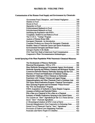 MATRIX 111.VOLUME TWO
Contamination of the Human Food Supply and Environment by Chemicals:
...............Government Fraud. Deception .and Criminal Negligence 368
Dieldrinin Food .............................................................................368
Dioxin in Food .......................................................................... 369
Heptachlor in Food .....................................................................370
PolybrominatedBiphenylsin Food .................................................371
Polychlorinated Biphenylsin Food .................................................-372
Sterilizingthe Population with PCB's ............................................372
Toxaphene. Dichlorvos and Rabon in Food ....................................373
TheU.S.D.A. "Testing" Program ..................................................373
......................................................Analysis of Human Breast Milk 374
Estrogenic Chemicals:An Introduction ...........................................374
ConsumerProducts as a Sourcefor EstrogenicChemicals ..............376
Parallels: Rates of TesticularCancer and SpexmProduction ...........378
EnvironmentalEstrogens and Breast Cancer ...................................379
EstrogenDuality in theMedia ..................................................... 380
FDA TotalDiet Srudy ofAmerican Food Contamination............... 381
Comparative WaterDecontaminationMethodologies .................... 385
Aerial Spraying of the Mass PopulationWith Neurotoxic Chemical Mixtures:
.......................................TheDevelopment of PhenoxyHerbicides 386
..........................................HistoricalDevelopments. 1940to 1972 388
.....Mass Herbicide Sprayingand Government Agency Involvement 390
Herbicide Sprayingand Military Chemical and Biological Warfare ..394
......Connection BetweenPhenoxy Herbcides Spraying and the CIA 395
.................Elements of Fraud and Falsificationof ChemicalTesting 396
..................ShareholderChallengeof Dow Chemical on Herbicides 399
....................Experiencewith.VietnamVeterans and Agent Orange 400
....Organophosphatesand Other Chemicals Used in Southeast Asia 402
The Gypsy Moth Eradication Program: Chemical Terrorization ......404
...........Mass SprayingPrograms and Government "Police Powers7' 405
..............................................The "Fire Ant Eradication" Program 405
............USDA Acquisition of Authorityto SprayDespite Congress 406
......................................Attempts at Reform and PesticidePolitics 408
...................Why a Ban on a Chemical IsNot a Ban on a Chemical 411
........Summaryof MedflyEradication Sprayingin the United States 413
. .....TwoLessons on "Inert"Ingredientsfor the US Forest Service 414
..............................................Secret "Inert"Pesticide Ingredients 415
.........................A ChronologrcalAnalysis of EPA 'sLists of Inerts 418
........Pesticide Manufacturers Non-Cooperative inReleasing Data 419
...................Partial List of Chemicals Usedas 'Ynert" Ingredients 420
.........................Provisions of Federal Laws RegulatingPesticides 421
.....................................PesticidesandNative People in Columbia 422
 