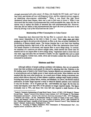 strongly associated with colon cancer. Dr Berg, who headed the NCI study, said "risksof
beej pork, and chicken all rose withfi.equencyof use, and the compositepicture suggests
an underlying dose-response relationship." When it was found that high blood
cholesterol causes heart disease, there was a rush to find ways to lower it. When it was
discovered that the intake of polyunsaturated fats could accomplish this, many felt that the
answer was to replace the intake of saturated fats with polyunsaturated fats. However,
what they did not realize is that polyunsaturatedfats lower the level of cholesterol in the
blood by hiving it out of the blood and into the colon.l8
Relationship of Fiber Consumption to Colon Cancer
Researchers have discovered that the less fiber in a person's diet, the more likely
colon cancer (depending on the diet) is likely to occur. Since meat. eggs and dairy
products are high in fat and provide absolutelyno fiber at all, they are prime candidates for
production of dietary-related cancer. The human intestine has a very hard time handling
the putrefjmg bacteria, high levels of fat, and lack of fiber that characterize these foods.
The human intestine is convoluted, and requires fiber to move things along. In contrast,
the intestines of a carnivore are almost straight tubes, which shorten the transit time for
material and do not require fiber to move things along. Vegetarians need to aware that not
only meat, eggs and dajl fats are h e 1 to health, but also vegetable fats such as salad
oils and margarine. Certain nuts, seeds, olives and avocados contain fats which should be
consumed in moderation.
Diabetes and Diet
Although millions of people undergo problems with diabetes, they are not generally
aware that their problems could greatly be relieved by adjusting their diet. Diabetes is the
8th leading cause of death in the United States,because diabetics are extremely vulnerable
to arteriosclerosis and are highly prone to heart attacks and stroke. Most diabetics eat the
standard diet that most other people eat. As a result most of them, during a seventeenyear
period which follows discovery of their diabetic condition,undergo major health problems,
includingheart attack, kidney failure, strokes, and blindness. In Lancet, the British medical
publication, Dr.Inder Singh reported a study in which 80 diabetic patients were restricted
to very low fat diets - 20 to 30 grams per day - and forbidden any sugar. By the time six
weeks had elapsed, more than 60% of the patients no longer required insulin. The figure
eventually rose to 7P!, and those who were left only required a small fraction of the
- -
"Reddy,B.,"MetabolicEpidemiology ofLarge Bowel Cancer, Cuncer. 42"2832, 1978 Wynder,E.,"Dietary
Fat and Colon Cancer,"Journal ofthe National Cancer Institute, 54:7, 1973 Wynder, E.,"TheDietary
Environment and Cancer", Journal of the American DieticiansAssociation,71:383, 1977 Weisberger,
J.,"Nutrition and Cancer - On the Mechanisms bearing on Causes of Cancer of the Colon, Breast,
Prostate, and Stomach," Bulletin of the New York Academy ofMedicine, 56"673, 1980 Committee on
Diet, Numtion and Cancer: Assembly of Life Sciences,National Research Council, "Diet,Nutrition and
Cancer",National Academy press, Washington D.C, 1982.
18
Nestel, P., "Lowering of Plasma Cholesterol...With Consumption of Polyunsaturated Fats", New
EnglandJournal ofMedicine, 288:379, 1973.
 