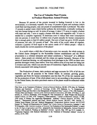 MATRIX ID:- VOLUME TWO
The Use of Valuable Plant Protein
to Produce HazardousAnimal Protein
Because 90 percent of the protein invested in feeding livestock is lost to the
environment, it is extremely wastell. For every 16 pounds of grain and soybeans (which
could feed starvingpeople), only one pound of contaminated meat is produced. The other
15 pounds is animal waste which lrther pollutes the environment, eventually working its
way into human beings as well. In terms of acreage, it takes 3.75 acres to supply a human
with meat and only .5 acre to supply a human with dairy and vegetables only .16 acre is
needed for a complete vegetarian. If Americans were to reduce their meat consumption
only ten percent, it would free 12 million tons of grain annually for human consumption
that is enough grain to feed 60 million people. One acre of land can grow 20,000 pounds
of potatoes, but only 165 pounds of beef The cattle of the world, taken all together,
consume a quantity of food equal to the caloric needs of 8.7 billion people - which is
nearly double the current population of the planet!
In a world where a child dies of starvation every two seconds, the whole system in
the United States (designed by the Rockefeller Eastern establishment and the NWO
proponents) is a criminal enterprise and indeed constitutes a "holocaust" of a different
nature - these people are criminals and the crimes are against humanity. Because of the
nature of American farming, we will experiencefood shortagesin the 1990'sas there were
gasoline shortagestwenty years before. Over four million acres of crop land are being lost
to erosion each year, which is an area the size of Connecticut. Eighty-five percent of this is
directly associated with raising livestock!
The Production of meats, dairy products and eggs accounts for 33% of all the raw
materials used for all purposes in the United States. In contrast, growing grains,
vegetables and fruits for human consumption uses less than 5% of the raw material used
for the production of meat. If the whole planet were to eat accordingto the practices used
by the United States, the entire petroleum reserve of the planet would be exhausted within
13years.
Fiber Diets in the Treatmentof Diabetes,"Annals of Internal Medicine, 88:482, 1978 Alter, M.,"Multiple
Sclerosis and Nutrition", Archives of Neurology, 23:460, 1970 Malhotra, A., "A Comparison of
Unrefined Wheat and Rice Diet in the Management of Duodenal Ulcer," Lancet, 2:736, 1982 Burkitt,D.,
"DietaryFiber and Disease," Journal of theAmericanMedicalAssociation, 229:1068, 1974Blaw, S., and
Schultz, D., Arthritis, Doubleday, 1974 Donegan,W.,"The Association of Body Weight with Recurrent
Cancern,Cancer,41:1590, 1978 Kell&ren,J.,"Osteo-arthrosis..."Annals of Rheumatic Disease, 17:388,
1958 Lucas, P.,"Dietary Fat Aggravates Rheumatoid Arthritis," Clinical Research, 29:754& 1981
Parke,A., "Rheumatoid Arthritis and Foodn, British Medical Journal, 282:2027, 1981. Derrick, F.,
"Kidney Stone Disease: Eva1 and Medical Management" Postgraduate Medical Journal, 66:115,1979
Kannel, W.,"Should AU Hypertension be Treated?Yes" Contro versies in Therapeutics, Lasagna,L. (ed)
W.B.Saunden, 1980.NationalAcademy of Sciences,"An Evaluationof the SalmonellaProblem", a report
to the US Dept of Agriculture and FDA, prepared by the Committee on Salmonella, National Research
Council, 1969 Stoller,K.,"Feeding an Epidemic" Animals Agenda, May 1987 pg 32-33 Lindahl, O.,
"Vegetarian Regimen with Reduced Medication in the Treatment of Bronchial Asthma" Journal of
Asthma, 22:44, 1985.
119
 