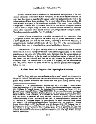 Animals wastes account for more than ten times as much water pollution as the total
amount attributable to the entire human population, and the meat industry accounts for
more than three times as much h d l organic waste water pollution than the rest of the
industries in the United States combined. The livestock of the United States produce 20
times as much fecal matter as the entire human population of the country - over one billion
tons per year. A feedlot with 20,000 cattle produces the same amount of organic waste as
a city of 320,000 people. Every 24 hours, the poisoned animals destined for America's
dinner tables produce 20 billion pounds of waste (250,000 pounds of waste per second).
We're knee-deep in the shit of the New World
In terms of water consumption, to produce one days food for a meat eater takes
4,000 gallons of water for a vegetarian diet it takes only 300 gallons. The amount of water
a 1,000 pound steer uses over its brief lifetime, according to Newsweek Magazine, is
enough to float a standard battleship in the US Navy. Over 50% of the water consumed in
the United Statesgoes to imgate land to grow feed and fodder for livestock.
The rainforests of the world are being wiped out at an astonishing rate in order to
raise livestock. Besides wiping out the main source of the oxygen supply for the human
population, an incredible may of medicinal plants that could help the human species are
being wiped out. The irony is that the jungle terrain has been leached of minerals by the
rain forests that were cleared, and they are not very suitable for growing artificially
transposed crops. The desertification of the planet is in progress, and the transformation
into a hot, carbon- dioxide rich planet suitablefor any Reptilian speciesis happening right
before our eyes.
Refined Foods and DegenerativePhysiological Processes
As if the fiasco with meat, eggs and dairy products wasn't enough, the consumption
of specific kinds of "food additives" has been slowly but inexorably programmed into the
public. Many of these substances were initially met with public outcry between lobby-
21 Maidenburg, H.J, "TheLivestockExplosion,"New York Times,July 1, 1973Lappe, F., Diet For a Small
Planet, Ballentine Books,NY,1982Altschul, A, "Proteins: Their Chemistry and Politicsw,Basic Books,
1965 Wolfbauer, C.,"Mineral Resource for Agricultural Use", Agriculture and Energy, 1977 U.S.
Bureau of Mines, Facts and Problems, 1975pg 758-868 USDA Economics and Statistics Service, Natural
Resource Capital in U.S. Agriculture: Irrigation, Drainage and Conservation Investments Since 1900,
ESCS Staff Paper, March 1979 Myers, N.,"Cheap Meat Vs. Priceless Rainforests," Vegetarian Times,
May 1982 DeWalt, B.,"The Cattle Are Eating the Forest," The Bulletin of Atomic Scientists "World
Conservation Strategy in Brief", World Wildlve Fund, 1980"TheBrowning of America", Newsweek, Feb
22, 1981Fields, R, "America's Appetite For Meat is Ruining Our Water", Vegetarian Times, January
1985Myles, B., "U.S. Anti-PollutionLawsMay Boost Cattle-Feeders Cost - and Meat Prices," Christian
Science Monitor, March 11, 1974Raw Materials in the U.S. Economy, 1900-1977,Technical Paper 47,
US.Department of Commerce, US. Department of the Interior, Bureau of Mines Hur, R, "How Meat
Robs America of Energy," Vegetarian Times, April 1985Roller, W.L et al, "Energy Costs of Intensive
Livestock Production" American Society ojAgncultura1 Engineers, June 1975,Paper 75-4042 Scientipc
American, February 1974.
 