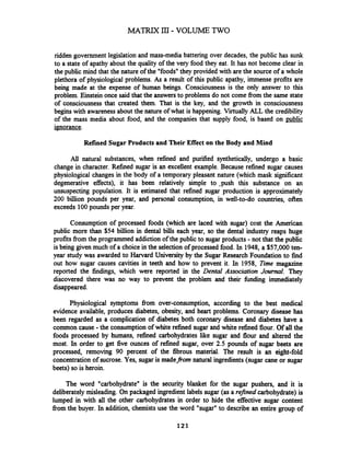 ridden government legislation and mass-media battering over decades, the public has sunk
to a state of apathy about the quality of the very food they eat. It has not become clear in
the public mind that the nature of the "foods" they provided with are the source of a whole
plethora of physiological problems. As a result of this public apathy, immense profits are
being made at the expense of human beings. Consciousness is the only answer to this
problem. Einstein once said that the answers to problems do not come fiom the same state
of consciousness that created them. That is the key, and the growth in consciousness
begins with awarenessabout the nature of what is happening. Virtually ALL the credibility
of the mass media about food, and the companies that supply food, is based on public
ignorance.
Refined SugarProducts and Their Effect on the Body and Mind
All natural substances, when refined and purified synthetically, undergo a basic
change in character.Refined sugar is an excellent example. Because refined sugar causes
physiological changes in the body of a temporary pleasant nature (which mask significant
degenerative effects), it has been relatively simple to .push this substance on an
unsuspecting population. It is estimated that refined sugar production is approximately
200 billion pounds per year, and personal consumption, in well-to-do countries, often
exceeds 100pounds per year.
Consumption of processed foods (which are laced with sugar) cost the American
public more than $54 biiion in dental bills each year, so the dental industry reaps huge
profits from the programmed addiction of the public to sugarproducts -not that the public
is being given much of a choice in the selectionof processed food. In 1948, a $57,000 ten-
year study was awarded to Harvard University by the Sugar Research Foundation to find
out how sugar causes cavities teeth and how to prevent it. In 1958, Time magazine
reported the findings, which were reported in the Dental Association JmmaI. They
discovered there was no way to prevent the problem and their hndiig immediately
disappeared.
Physiological symptoms from over-consumption, according to the best medical
evidence available, produces diabetes, obesity, and heart problems. Coronary disease has
been regarded as a complication of diabetes both coronary disease and diabetes have a
common cause -the consumption of white refined sugar and white refined flour. Of all the
foods processed by humans, refined carbohydrates l i e sugar and flour and altered the
most. In order to get five ounces of refined sugar, over 2.5 pounds of sugar beets are
processed, removing 90 percent of the fibrous material. The result is an eight-fold
concentration of sucrose. Yes, sugar is made_fi-omnatural ingredients(sugar cane or sugar
beets) so is heroin.
The word "carbohydrate" is the security blanket for the sugar pushers, and it is
deliberately misleading. On packaged ingredient labels sugar (as a refined carbohydrate)is
lumped in with all the other carbohydrates in order to hide the effective sugar content
from the buyer. In addition, chemistsuse the word "sugar" to describe an entire group of
 