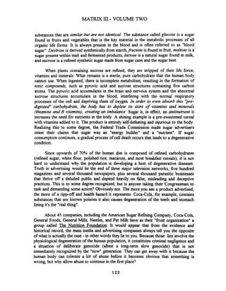 substancesthat are similar but are not identical. The substance called glucose is a sugar
found in h i t s and vegetables that is the key material in the metabolic processes of all
organic life fonns. It is always present in the blood and is often referred to as "blood
sugar".Dextrose is derived syntheticallyfrom starch,fructose is found in h i t , maltose is a
sugar present within malt and fermented products, lactose is a natural sugar found in milk,
and sucrose is a refined synthetic sugar made fiom sugar cane and the sugar beet.
When plants containing sucrose are refined, they are stripped of their life force,
vitamins and minerals. What remains is a sterile, pure carbohydrate that the human body
cannot use. When ingested, there is incomplete metabolism, resulting in the formation of
toxic compounds, such as pyruvic acid and sucrose structures containing five carbon
atoms. The pyruvic acid accumulates in the brain and nervous system and the abnormal
sucrose structures accumulate in the blood, interfering with the nonnal respiratory
processes of the cell and depriving them of oxygen. In order to even absorb this 'jpre-
digested" carbohydate, the body has to deplete its store of vitamins and minerals
(thiamine and B vitamins), creating an imbalance. Sugar is, in effect, an antinutrient it
increases the need for nutrients in the body. A shining example is a pre-sweetened cereal
with vitamins added to it. The product is entirely self-defeating and injurious to the body.
Rearing this to some degree, the Federal Trade Commission made sugar advertisers
cease their claims that sugar was an "energy builder" and a "nutrient". If sugar
consumption continues, a gradual process of cell death occurs that leads to a degenerative
condition.
Since upwards of 70% of the human diet is composed of refined carbohydrates
(refined sugar, white flour, polished rice, macaroni, and most breakfast cereals), it is not
hard to understand why the population is developing a host of degenerative diseases.
Truth in advertising would be the end of three major television networks, five hundred
magazines and several thousand newspapers, plus several thousand parasitic businesses
that thrive off a deluded public and depend heavily on false, misleading and deceptive
practices. This is to some degree recognized, but is anyone taking their Congressmen to
task and demanding some action? Obviously not. The more you see a product advertised,
the more of a ripp-off and health hazard it represents. Coca-Cola, for example, contains
substances that are known poisons it also causes degeneration of the teeth and stomach
lining it's the "real thing".
About 45 companies, including the American Sugar Refining Company, Coca-Cola,
General Foods, General Mills, Nestles, and Pet Milk have as their "front organization" a
group called The Nutrition Foundation. It would appear that fiom the evidence and
historical record, the mass media and advertising companies always tell you the opposite
of what is actuallythe case-in other words they lie to you. Becausethose lies involve the
physiological degeneration of the human population, it constitutes criminal neghgence and
a situation of deliberate genocide (albeit a long-term slow genocide) that is not
immediately recognized by the "now" generation. They can get away with it because the
human body can tolerate a lot of abuse before it becomes obvious that something is
wrong, but why allow abuse to continue in the first place?
 