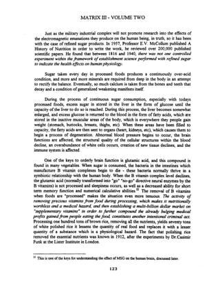 Just as the military industrial complex will not promote research into the effects of
the electromagneticemanations they produce on the human being, in truth, so it has been
with the case of refined sugar products. In 1957, Professor E.V. McCollum published A
History of Nutrition in order to write the work, he reviewed over 200,000 published
scientific papers. He found that between 1816 and 1940, there was not one controlled
experiment within theframework of establishment science peflonned with refined sugar
to indicate the health eflects on humanphysiology.
Sugar taken every day in processed foods produces a continuously over-acid
condition, and more and more minerals are required fiom deep in the body in an attempt
to rectify the balance. Eventually, so much calcium is taken fiom the bones and teeth that
decay and a condition of generalized weakening manifests itself.
During the process of continuous sugar consumption, especially with todays
processed foods, excess sugar in stored in the liver in the form of glucose until the
capacity of the liver to do so is reached. During this process, the liver becomes somewhat
enlarged, and excess glucose is returned to the blood in the form of fatty acids, which are
stored in the inactive muscular areas of the body, which is everywhere they people gain
weight (stomach, buttocks, breasts, thighs, etc). When these areas have been filled to
capacity, the fatty acids are then sent to organs (heart, kidneys, etc), which causes them to
begin a process of degeneration. Abnormal blood pressure begins to occur, the brain
fbnctions are affected, the structural quality of the cellular structures within the blood
decline, an overabundance of white cells occurs, creation of new tissue declines, and the
immune system is affected.
One of the keys to orderly brain hnction is glutamic acid, and this compound is
found in many vegetables. When sugar is consumed, the bacteria in the intestines which
manufacture B vitamin complexes begin to die - these bacteria nonnally thrive in a
symbiotic relationship with the human body. When the B vitamin complex level declines,
the glutamic acid (nomally transformed into "go" "no-go" directive neural enzymesby the
B vitamins) is not processed and sleepiness occurs, as well as a decreased abiity for short
term memory function and numerical calculative abi~ities.~The removal of B vitamins
when foods are "processed" makes the situation even more tenuous. The activity of
removing precious vitaminsfrom food during processing, which makes it mtritionally
worthless and a medical hazard,and then establishing a multi-billion dollar market on
"supplementary vitamins" in order to furlher compound the already bulpng medical
pro$ts gainedfrom people eating thefood, constitutes another intentional criminal act.
Processing one hundred tons of brown rice, removing all the nutrients, yields seventy tons
of white polished rice it lessens the quantity of real food and replaces it with a lesser
quantity of a substance which is a physiological hazard. The fact that polishing rice
removed the essential nutrients was known in 1912, after the experiments by Dr.Casirnir
Funk at the Lister Institute in London.
22 This is one of the keysfor understandingthe effectof MSG on the humanbrain, discussedlater.
123
 